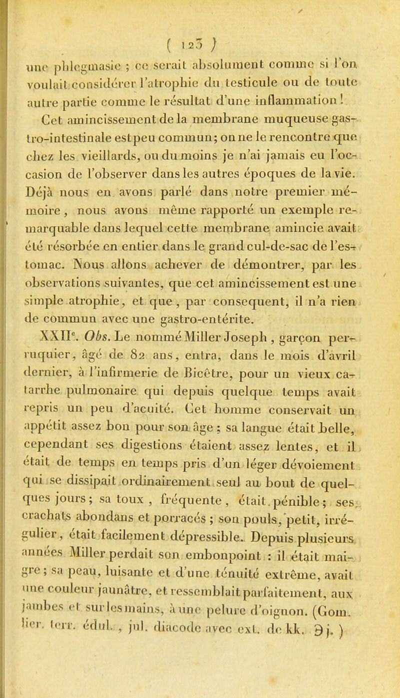 ( ; une pliloguiasie ; ce serait absolument comme si l'on voulait.considérer l'atrophie du testicule ou de toute autre partie comme le résultat d'une inflammation ! Cet amincissement de la membrane muqueuse gas- tro-intestinale est peu commun; ou ne le rencontre que chez les vieillards, ou du moins je n'ai jamais eu l'oc- casion de l'observer dans les autres époques de la.vie. Déjà nous en avons parlé dans notre premier mé- moire , nous avons même rapporté un exemple re- marquable dans Jequel cette menpbrane amincie avait été résorbée en entier, dans le grand cul-de-sac de l'es-r tomac. Nous allons achever de démontrer, par. les observations suivantes, que cet amincissement est une simple atropJbie, et que, par conséquent, il n'a rien de commun avec une gastro-entérite. XXIP. Obs.Le nommé Miller Joseph , garçon per^- ruquier, âgé de 82 ans, entra, dans le mois d'avril dernier, à l'infirmerie de Bicètre, pour un vieux ca^ tarrhe pulmonaire qui depuis quelque temps avait repris un peu d'acuité. Cet homme conservait un appétit assez bon pour soaâge ; sa langue était ielle, cependant ses digestions étaient asse;z lentes, et il était de temps en temps pris d'un léger dévoiement qui.ise dissipait ordinairemeat.seul au bout de quel- ques jours ; sa toux , fréquente, était, pénible ; ses, crachats abondans et porracés ; son pouls, petit, irré- gulier, était facilement dépressible. Depuis plusieurs, années Miller perdait son embonpoint : il était mair. gre; sa peau, luisante et d'une ténuité extrême, avait une couleur jaunâtre, et ressemblaitparfaitement, aux jambes et surlesmains, à une pelure d'oignon. (Gom. lier. torr. édul. , jul. diacodc avec ext. de kk. 9j. )