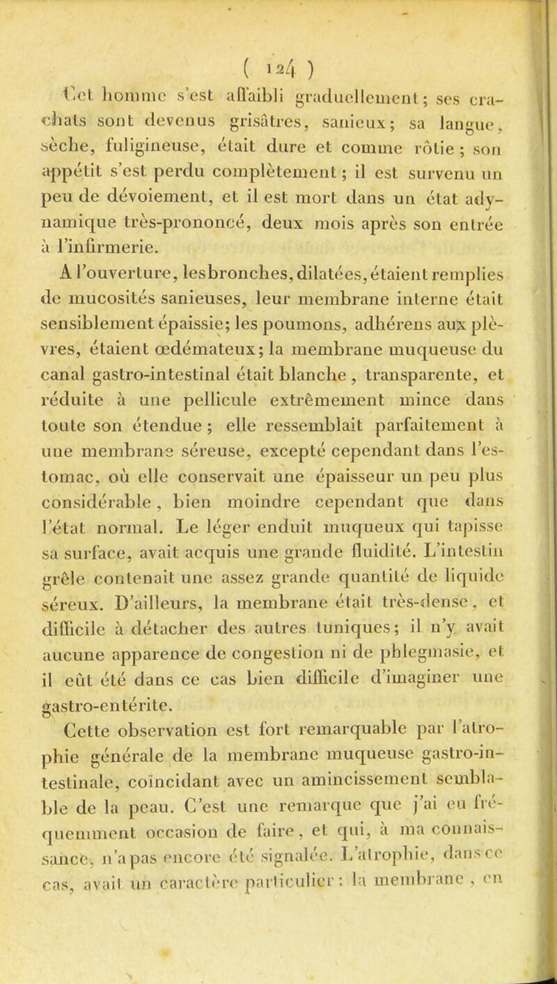 ( ) f.et homme s'est allaibli giaducllement; ses cra- chais sont devenus grisâtres, sanieux; sa langue, sèche, fuligineuse, était dure et comme rôtie ; son appétit s'est perdu complètement ; il est sui-venu un peu de dévoiement, et il est mort dans un état ady- namique très-prononcé, deux mois après son entrée à l'infirmerie. A l'ouverture, lesbronches, dilatées, étaient remplies de mucosités sanieuses, leur membrane interne était sensiblement épaissie; les poumons, adhérens aux plè- vres, étaient œdémateux; la membrane muqueuse du canal gastro-intestinal était blanche , transparente, et réduite à une pellicule extrêmement mince dans toute son étendue; elle ressemblait parfaitement à une membrans séreuse, excepté cependant dans l'es- tomac, où elle conservait une épaisseur un peu plus considérable, bien moindre cependant que dans l'état normal. Le léger enduit muqueux qui tapisse sa surface, avait acquis une grande fluidité. L'intestin grôle contenait une assez grande quantité de liquide séreux. D'ailleurs, la membrane était très-dense, et diOicile à détacher des autres tuniques; il n'y avait aucune apparence de congestion ni de phlegmasie, et il eût été dans ce cas bien difficile d'imaginer une gastro-entérite. Cette observation est fort remarquable par l'atro- phie générale de la membrane muqueuse gastro-in- testinale, coïncidant avec un amincissement sembla- ble de la peau. C'est une remarque que j'ai eu fré- queumient occasion de faire, et qui, à ma connais- sance, n'a pas encore été signalée. L'alrophie, dans ce cas, avait un caractère particulier : la menibi anc . en