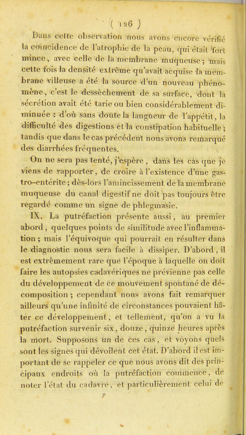 T - \ I2Q ) Dans celte observalion nous avons encore vc'rific la ectïttcidence de l'atrophje de la peau, qui élait Tort mince , avec celle de la membrane miiqueuse ; mais celte fois la densité extrême qu'avait acquise la mem- brane villeuse a été la source d'un nouveau phéno- mèftie , c'est le dessèchement dè sa stirfacé, dont la sécrétion avait été tarie ou bien considérablement di- minuée : d'où sans doute la langueur de l'appétit, la difficulté des digestions et la constipation habituelle ; tandis que dans le cas précédent nous avons remarqué des diarrhées fréquentes. On ne sera pas tenté, j'espère , dans les cas que je viens de rapporter, de croire à l'existence d'une gas- tro-entérite ; dès-lors l'amincissement de la membrane muqueuse du canal digestif ne doit pas toujours être regardé comme un signe de phlegmasie. IX. La putréfaction présente aussi, au premier abord, quelques points de similitude avec l'inGamma- tion ; mais l'équivoque qui pourrait en résulter dans le diagnostic nous sera facile à dissiper. D'abord, il est extrêmement rare que l'époque à laquelle on doit faire les autopsies cadavériques ne prévienne pas celle du développement de ce mouvement spontané de dé- composition ; cependant nous avons fait remarquer ailleurs qu'une infinité de circonstances pouvaient hâ- ter ce développement, et tellement, qu'on a vu la putréfaction survenir six, douze, quinze heures après la mort. Supposons un de ces cas, et voyons quels sont les signes qui dévoilent cet état. D'abord il est im- portant de se l'appeler ce que nous avons dit des prin- cipaux endroits où la putréfaction commence, de noter l'état du cadavre, et particulièrement celui do ^ r