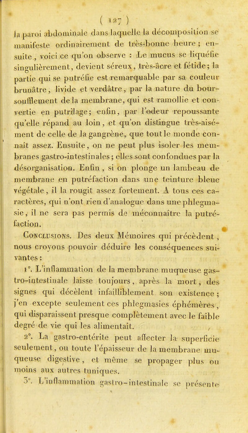 ( ) la paroi abdominale dans laquelle la décomposition se manifeste ordinairement de très-rbonne heure ; en- suite , voici ce qu'on observe : cLe mucus se liquéfie sino^ulièrement, devient séreux, très-âore et fétide; la partie qui se putréfie est remarquable par sa couleur brunâtre, livide et verdâtre, par la nature du bour- sonfflement delà membrane, qui est ramollie et con- vertie en putrilage; enfin, par l'odeur repoussante qu'elle répand au loin, et qu'on distingue très-aisé-^ ment de celle de la gangrène, que tout le monde con- naît assez. Ensuite, on ne peut plus isoler les mem- branes gastro-intestinales ; elles sont confondues par la désorganisation. Enfin, si on plonge un lambeau de membrane en putréfaction dans une teinture bleue végétale, il la rougit assez fortement. A tous ces ca- ractères, qui n'ont rien d'analogue dans uneplilegma- sie, il ne sera pas permis de méconnaître la putré- faction. Conclusions. Des deux Mémoires qui précèdent, nous croyons pouvoir déduire les conséquences sui- vantes : 1°. L'inflammation de la membrane muqueuse gas- tro-intestinale laisse toujours, après la mort, des signes qui décèlent infailliblement son existence ; j'en excepte seulement ces plilegmasies éphémères , qui disparaissent presque complètement avec le faible degré de vie qui les alimentait. , 2\ La gastro-entérite peut affecter la superficie seulement, ou toute l'épaisseur de la membrane mu- queuse digestive, et même se propager plus ou moins aux autres tuniques. y. L'inflammation gastro-intestinale se présente