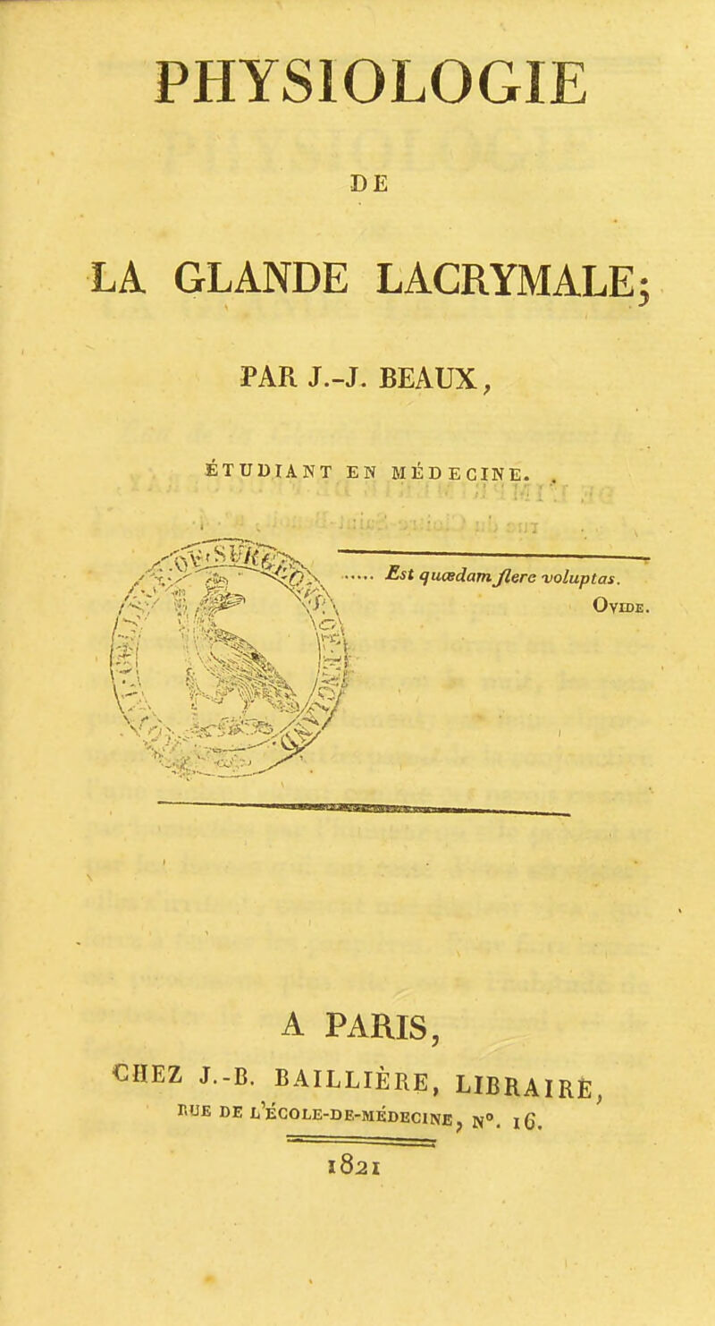 DE LA GLANDE LACRYMALE; PAR J.-J. BEAUX, ÉTUDIANT EN MÉDECINE. x'0^iSM6:>, ——- /'<:■/ 'i'i Ovide. ^B'- A PARIS, €HEZ J.-B. BAILLIÈRE, LIBRAIRE, PUE DE Xj'ÉCOLE-DE-MÉDECINE, N». iQ, 182^