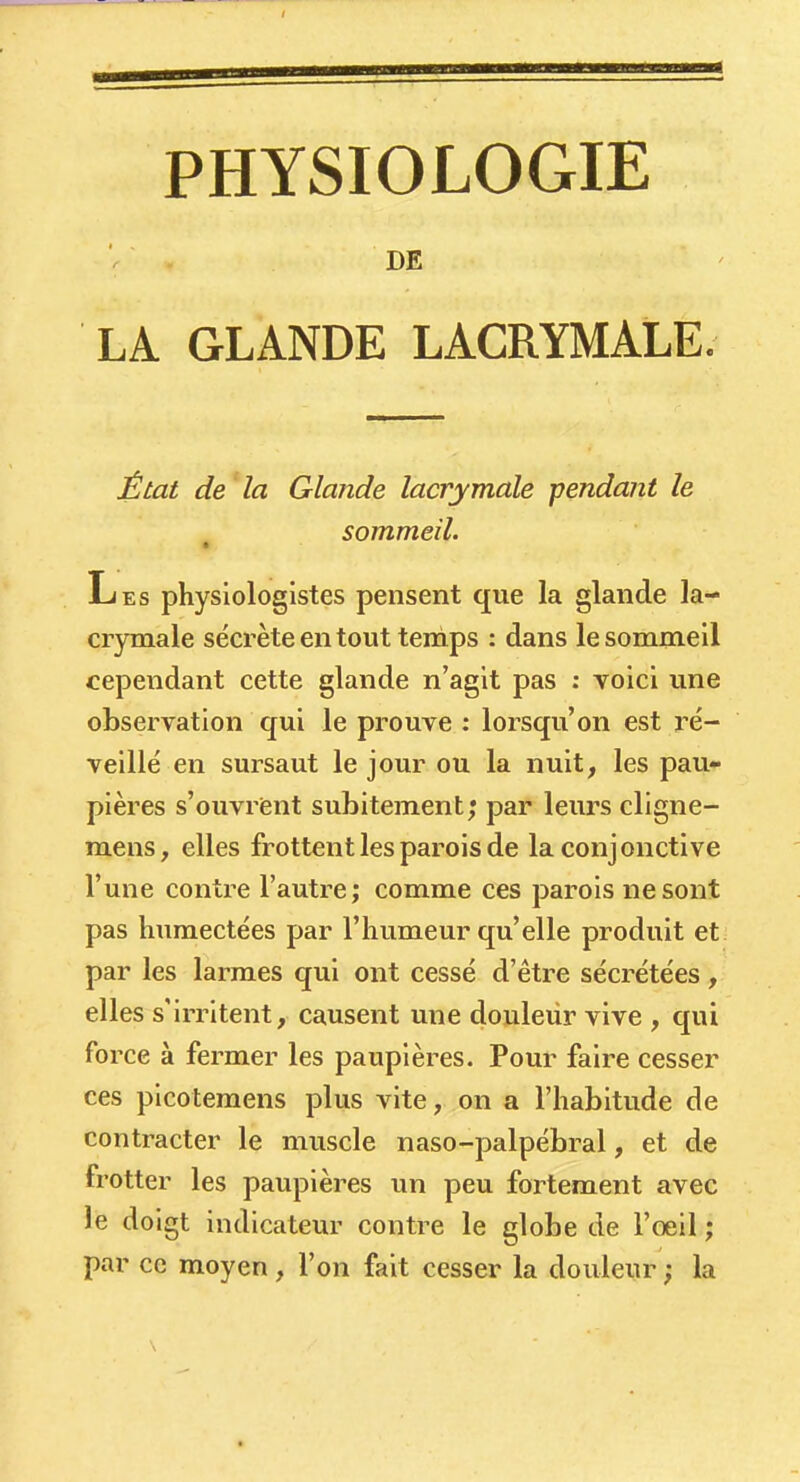 ■ DE LA GLANDE LACRYMALE. État de 'la Glande lacrymale -pendant le sommeil. Les physiologistes pensent que la glande la- crymale sécrète en tout temps : dans le sommeil cependant cette glande n'agit pas : voici une observation qui le prouve : lorsqu'on est ré- veillé en sursaut le jour ou la nuit, les pau- pières s'ouvrent subitement; par leurs cligne- mens, elles frottent les parois de la conjonctive l'une contre l'autre; comme ces parois ne sont pas humectées par l'humeur qu'elle produit et par les larmes qui ont cessé d'être sécrétées, elles s'irritent, causent une douleur vive , qui force à fermer les paupières. Pour faire cesser ces picoteraens plus vite, on a l'habitude de contracter le muscle naso-palpébral, et de frotter les paupières un peu fortement avec le doigt indicateur contre le globe de l'oeil ; par ce moyen, l'on fait cesser la douleur ; la