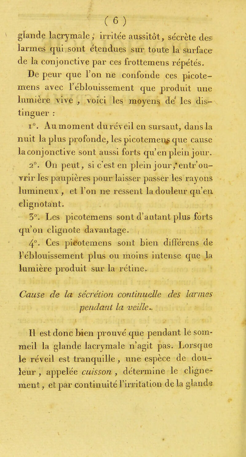 glande lacrymale ; irritée aussitôt, sécrète des larmes qui sont étendues sur toute la surface de la conjonctive par ces frottemens répétés. De peur que l'on ne confonde ces picote- mens avec l'éblouissement que produit une lumière vive , voici les moyen§ de les dis'- tinguer : 1°. Au moment dur-éveil en sursaut, dans la nuit la plus profonde, les picotemeii^ que cause la conjonctive sont aussi forts qu'en plein jour. i. On peut, si c'est en plein jour,'entrou- vrir les paupières pour laisser passer les rayons lumineux , et l'on n-e ressent la douleur c[u'eii clignotant. 3°. Les picotemens sont d'autant plus forts qu'on clignote davantage. , 4°- Ces picotemens sont bien dïfférens de l'éblouissement plus ou moins intense que la lumière produit sur la rétine. Cause de la sécrétion continuelle des larmes pendant la veille^ Il est donc bien pi'ouvé que pendant le som- meil la glande lacrymale n'agit pas. Lorsque le réveil est trancjuille, une espèce de dou- leur , appelée cuisson , détermine le cligne- ment , et par continuité l'irritation de la glands