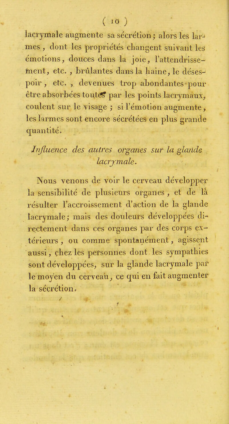 lacrymale augmente sa sécrétion ; alors les lar-* mes , dont les propriétés changent suivant les émotions, douces dans la joie, l'attendrisse- taent, etc. , brûlantes dans la haine, le déses- poir , etc. , devenues trop abondantes pour être absorbées tout^ par les points lacrymaux, coulent sur le visage ; si l'émotion augmente, les larmes sont encore sécrétées en plus grande quantité. Influence des autres organes sur la glande lacrjmale. Nous venons de voir le cerveau développer la sensibilité de plusieurs organes , et cTe là résulter l'accroissement d'action de la glande lacrymale; mais des douleurs développées di- rectement dans ces organes par des corps ex- térieurs , ou comme spontanément, agissent aussi, chez les personnes dont les sympathies sont développées, sur la glande lacrymale par le moyen du cerveau^ ce qui en fait augmenter la sécrétion.