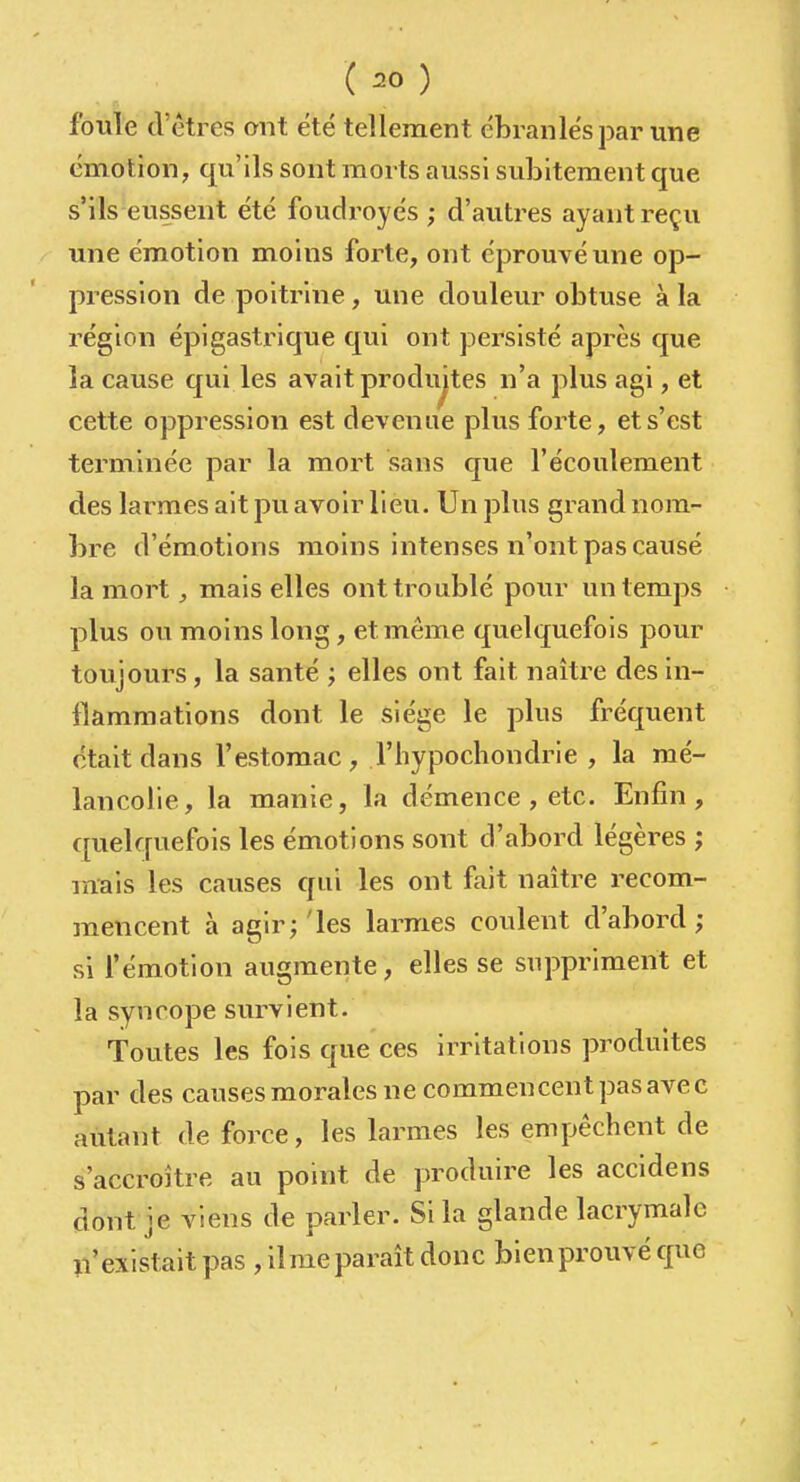 ( ) fouie d'êtres ont été tellement ébranlés par une émotion, qu'ils sont morts aussi subitement que s'ils eussent été foudroyés; d'autres ayant reçu une émotion moins forte, ont éprouvé une op- pression de poitrine , une douleur obtuse à la région épigastrique qui ont persisté après que la cause qui les avait produites n'a plus agi, et cette oppression est devenue plus forte, et s'est terminée par la mort sans que l'écoulement des larmes ait pu avoir lieu. Un plus grand nom- bre d'émotions moins intenses n'ont pas causé la mort, mais elles ont troublé pour un temps plus ou moins long, et même quelquefois pour toujours, la santé ', elles ont fait naître des in- flammations dont le siège le plus fréquent était dans l'estomac , l'hypochondrie , la mé- lancolie, la manie, la clémence , etc. Enfin, quelquefois les émotions sont d'abord légères ; mais les causes qui les ont fait naître recom- mencent à agir;'les larmes coulent d'abord; si fémotion augmente, elles se suppriment et la syncope survient. Toutes les fois que ces irritations produites par des causesmoralesne commencentpasavec autant de force, les larmes les empêchent de s'accroître au point de produire les accidens dont je viens de parler. Si la glande lacrymale n'existait pas ,11 me paraît donc bien prouvé que