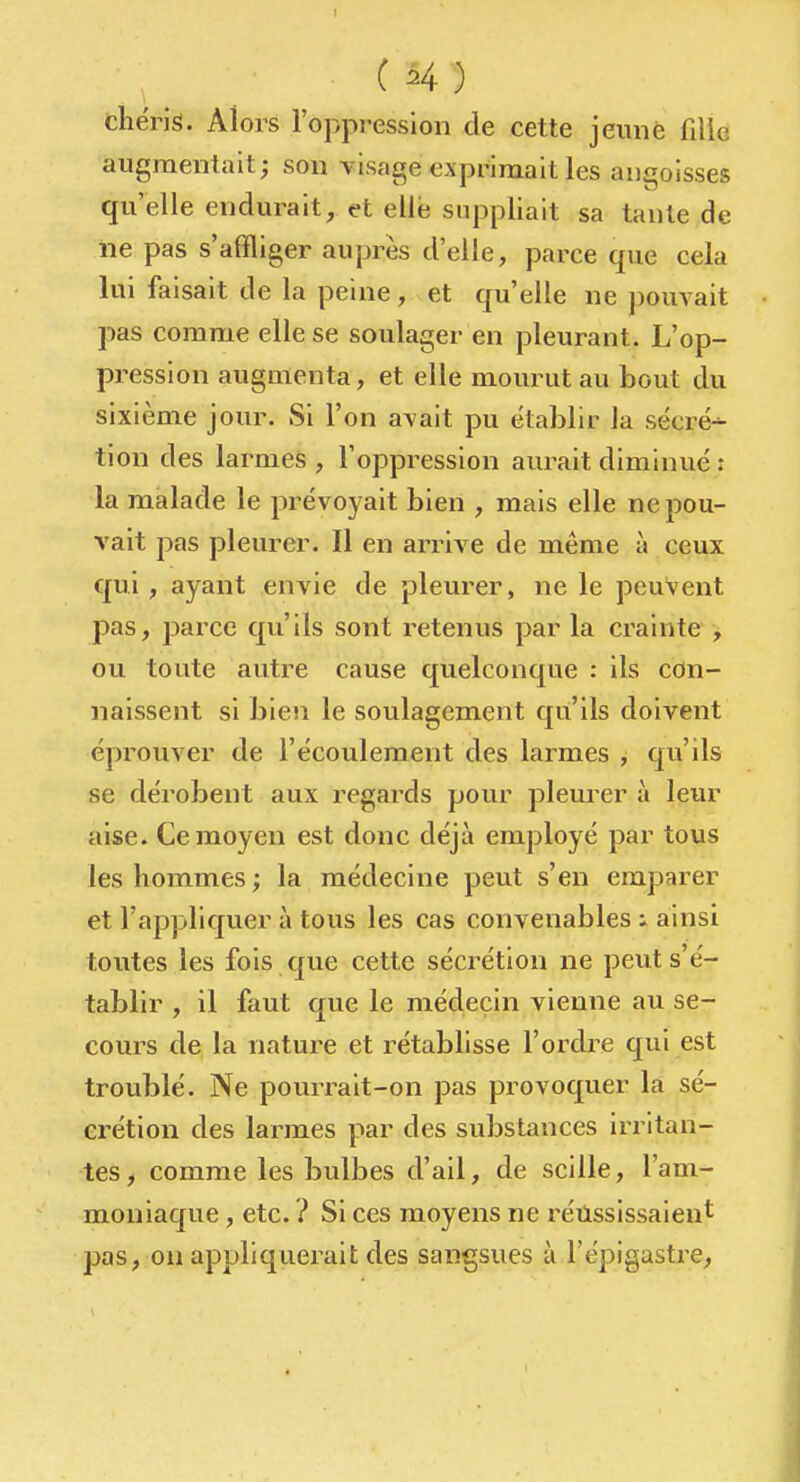 thérk. Alors l'oppression de cette jeunè filie augmentait; son visage exprimait les angoisses qu'elle endurait, et elle suppliait sa tante de iie pas s'affliger auprès d'elle, parce que cela lui faisait de la peine, et qu'elle ne pouvait pas comme elle se soulager en pleurant. L'op- pression augmenta, et elle mourut au bout du sixième jour. Si l'on avait pu établir la sécré^ tion des larmes , l'oppression aurait diminué : la malade le prévoyait bien , mais elle ne pou- vait pas pleurer. Il en arrive de même à ceux qui, ayant envie de pleurer, ne le peuvent pas, parce qu'ils sont retenus par la crainte > ou toute autre cause quelconque : ils con- naissent si bien le soulagement qu'ils doivent éprouver de l'écoulement des larmes , qu'ils se dérobent aux regards pour pleurer à leur aise. Ce moyen est donc déjà employé par tous les hommes ; la médecine peut s'en emparer et l'appliquer à tous les cas convenables i ainsi toutes les fois qvie cette sécrétion ne peut s'é- tablir , il faut que le médecin vienne au se- cours de la nature et rétablisse l'ordre qui est troublé. Ne pourrait-on pas provoquer là sé- crétion des larmes par des substances irritan- tes, comme les bulbes d'ail, de scille, l'am- moniaque , etc. ? Si ces moyens ne réussissaient pas, on appliquerait des sangsues à l'épigastre,