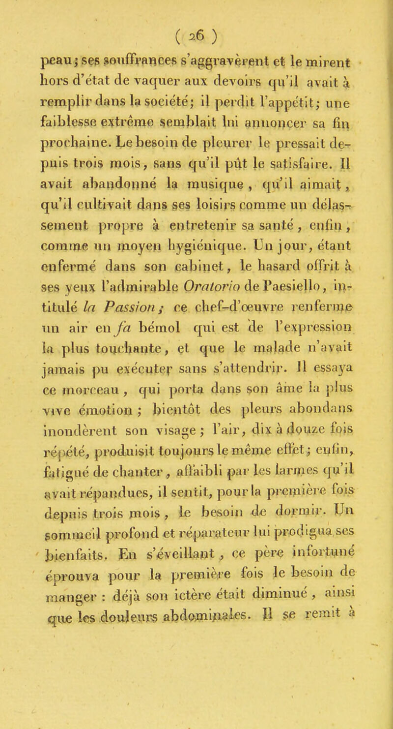 ( 26 ) peau j ses souffrances s'aggravèrent et le mirent liors d'état de vaquer aux devoirs qu'il avait à remplir dans la société; il perdit l'appétit; une faiblesse extrême semblait Ini annoncer sa fin prochaine. Le besoin de pleurer le pressait de-r puis trois mois, sans qu'il pût le satisfaire. Il avait abandonné la musique, qu'il aimait, qu'il cultivait dans ges loisirs comme un délas^ sèment propre à entretenir sa santé , enfin , comme un moyefi hygiénique. Un jour, étant enfermé dans son cabinet, le hasard offrit à ses yeux l'admirable Ora/or/o de Paesiello, iti- titulé In Passion ; ce chef-d'œuvre renferme^ un air en/à bémol qui est de l'expression Ift plus touchante, et que le malade n'avait jamais pu exéeuteip sans s'attendrir. 11 essa5^a ce morceau , qui porta dans son âiue la plus vive émotion ; bientôt des pleurs abondans Inondèrent son visage; l'air, dix à douze fois répété, produisit toujours le même effet; enfin, fatigué de chanter, alîaibli par les larmes qu'il avait répandues, il sentit, pour la première fois depuis trois mois , le besoin à/i dormir. Un gommeil profond et réparateur lui prodigua ses ' bienfaits. En s'éveillant , ce pèr^ infortuné éprouva pour la pj^etnière fois le besom de manger : déjà son ictère était diminué , ainsi qiie les .douleurs abdo^niA^î^^t^s. ïl se remit à