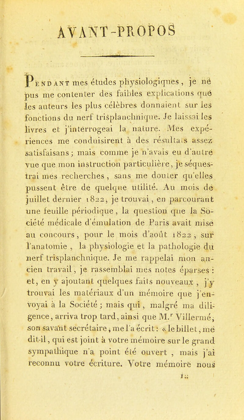 ÀVâNT-PROPOS Pendant mes études physiologiques , je nè ipus me conlenler des faibles explica lions que les auteurs les plus célèbres donnaient sur les fonctions du nerf trisplanchniqive. Je laissai les livres et j'interrogeai la nature. Mes expé- riences me conduisirent à des résulta.s assez satisfaisans ; mais comme je n'avais eu d'autre vue que mon instruction particulière, je séques- trai mes recherches, sans me douter qu'elles, plissent être de quelque utilité. Au mois dé juillet dernier 1822, je trouvai, en parcourant une feuille périodique, la question que la So- ciété médicale d'émulation de Paris avait misé au concours, pour le mois d'août 1822, sur i'anatomie , la physiologie et la pathologie du nerf trisplanchnique. Je me rappelai mon an- cien travail, je rassemblai mes notes éparses : et, en y ajoutant quelques fails nouveaux , j'y trouvai les matériaux d'un mémoire que j'en- voyai à la Société; mais qui, malgré ma dili- gence, arriva trop tard, ainsi que M.'' Villerméi son sava'nt secrétaire, me l'a écrit : « le billet, më dit-il, qui est joint à votre mémoire sur le grand sympathique n'a point été ouvert , mais j'ai reconnu votre écriture. Votre mémoire nous