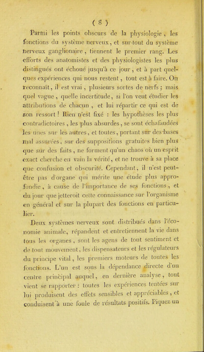 Pai-mi les points obscurs de la physiologie , ïea fonctions du système nerveux, et sur tout du système nerveux ganglionaire , tiennent le premier rang. Les efforts des anatomisles et des physiologistes les plus distingués ont échoué jusqu'à ce jour, et à part quel- ques expéi iences qui nous restent , tout est à faire. Oa reconnaît, il est vrai, plusiem-s sortes de nerfs ; mais quel vague , quelle incertitude, si l'on veut étudier les attributions de chacun , et lui répartir ce qui est de son i-essort ! Rien n'est fixé : les hypothèses les plus contradictoires , les plus absurdes, se sont échafaudées les unes sur les autres, et toutes, portant sur des*bases mal assurées, sur des suppositions gratuites bien plus que sur des faits , ne forment qu'un chaos où un esprit exact cherche en vain la vérité, et ne trouve à sa place que confusion et obscurité. Cependant, il nest peut- ctre pas d organe qui mérite une étude plus appro- fondie , à cause de l'importance de ses fonctions , et du jour que jetteroit cette connaissance sur l'organisme en général et sur la plupart des fonctions en particu- lier. Deux systèmes nerveux sont distribués dans l'éco- nomie animale, répandent et entretiennent la vie dans tous les organes , sont les agens de tout sentiment et de lotit mouvement, les dispensateurs et les régulateurs du principe vital, les premiers moteurs de toutes les fonctions. L'un est sous la dépendance directe d'un centre principal auquel, en dernière analyse, tout vient se rapporter : toutes les expériences tentées sur lui produisent des elFets sensibles et appréciables , et couduisent'à une foule de résultats positifs. Piquez un