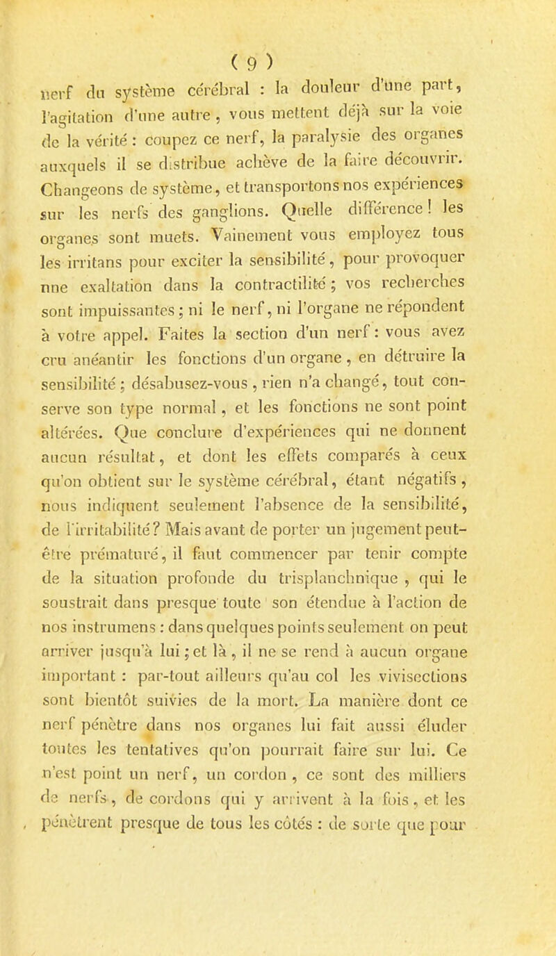i-erf du système cérébral : la douleur d'une part, l'agitation d'une autre , vous mettent déjh sur la voie de la vérité : coupez ce nerf, la paralysie des organes auxquels il se distribue achève de la faire découvrir. Changeons de système, et transportons nos expériences sur les nerfs des ganglions. Quelle différence ! les organes sont muets. Vainement vous employez tous les irritans pour exciter la sensibilité, pour provoquer nne exaltation dans la contractilité ; vos recherches sont impuissantes ; ni le nerf, ni l'organe ne répondent à votre appel. Faites la section d'un nerf : vous avez cru anéantir les fonctions d'un organe , en détruire la sensibihté; désabusez-vous , rien n'a changé, tout con- serve son type normal, et les fonctions ne sont point altérées. Que conclure d'expériences qui ne donnent aucun résultat, et dont les effets comparés à ceux qu'on obtient sur le système cérébral, étant négatifs , nous indiquent seulement l'absence de la sensibilité, de l'irritabilité? Mais avant de porter un jugement peut- être prématuré, il faut commencer par tenir compte de la situation profonde du trisplanchnique , qui le soustrait dans presque toute son étendue à l'action de nos instrumens : dans quelques points seulement on peut arriver jusqu'à lui ;et là , il ne se rend à aucun organe important : par-tout ailleurs qu'au col les vivisections sont bientôt suivies de la mort. La manière dont ce nerf pénètre dans nos organes lui fait aussi éluder toutes les tentatives qu'on pourrait faire sur lui. Ce n'est point un nerf, un cordon , ce sont des milliers de nerfs , de cordons qui y arrivent à la fois, et les poaèlrent presque de tous les côtés : de sorte que pour