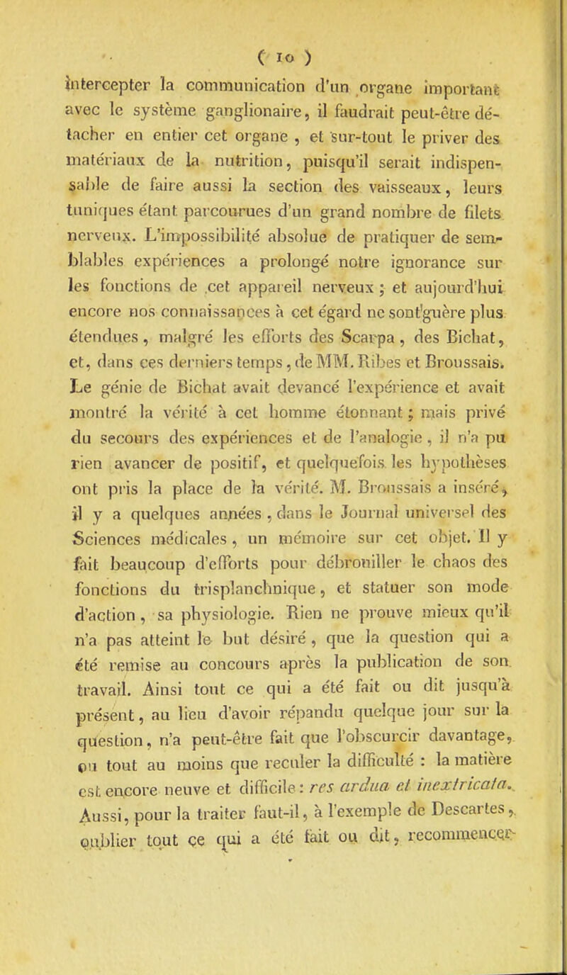 întercepter la communication d'un organe important avec le système ganglionaire, il faudrait peut-être dé- tacher en entier cet organe , et sur-tout le priver des matériaux de la nutrition, puisqu'il serait indispen- sable de faire aussi la section des vaisseaux, leurs tuniques étant parcourues d'un grand nombre de filets nerveux. L'impossibilité absolue de pratiquer de sem»- blables expériences a prolongé notre ignorance sur les fonctions de .cet appareil nerveux ; et aujourd'hui encore nos connaissances à cet égard nesont'guère plus étendues, malgré les efforts des Scarpa, des Bichat, et, dans ces derniers temps, de MM. Pubes et Broussais. Le génie de Bichat avait devancé l'expérience et avait montré la vérité à cet homme étonnant ; mais privé du secours des expériences et de l'analogie, il n'a pu rien avancer de positif, et quelquefois, les hj-pothèses ont pris la place de la vérité. M. Broussais a inséré^ il y a quelques années , dans le Journal universel des Sciences n^édicales, un mémoire sur cet objet. Il y fait beaucoup d'efforts pour débrouiller le chaos des fonctions du trisplanchnique, et statuer son mode d'action, sa physiologie. Rien ne prouve mieux qu'il n'a pas atteint le but désiré , que la question qui a été remise au concours après la publication de son travail. Ainsi tout ce qui a été fait ou dit jusqu'à présent, au lieu d'avoir répandu quelque jour sur la question, n'a peut-être fait que l'obscurcir davantage, ©u tout au moins que reculer la difficulté : la matière est e^core neuve et difficile : /-f5 ardua d incxiricaia.. Aussi, pour la traiter faut-il, à l'exemple de Descartes oublier tout çe c^ui a été fait ou dit, recommencQi-