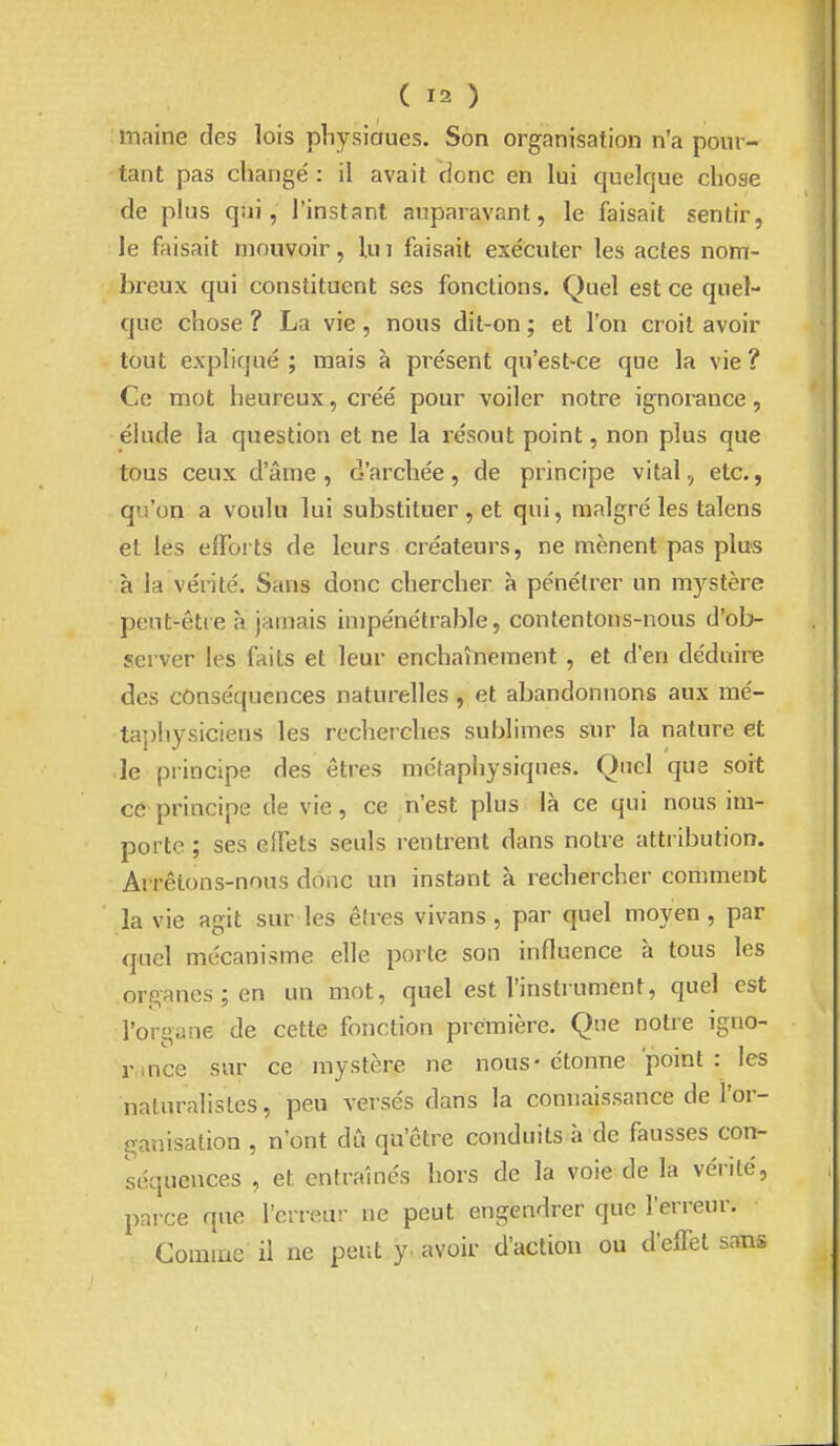maine des lois pliysioues. Son organisation n'a pour- tant pas changé : il avait donc en lui quelque chose de plus qni, l'instant auparavant, le faisait sentir, le faisait mouvoir, lu i faisait exécuter les actes nom- breux qui constituent ses fondions. Quel est ce quel- que chose ? La vie, nous dit-on ; et l'on croit avoir tout expliqué ; mais à présent qu'est-ce que la vie ? Ce mot heureux, créé pour voiler notre ignorance, élude la question et ne la résout point, non plus que tous ceux d'âme, d'archée, de principe vital, etc., qu'on a voulu lui substituer , et qui, malgré les talens et les efforts de leurs créateurs, ne mènent pas plus à la vérité. Sans donc chercher à pénétrer un mystère pent-êtie à jamais impénétrable, contentons-nous d'ob- server les faits et leur enchaînement , et d'en déduire des conséquences naturelles , et abandonnons aux mé- tajjhysiciens les recherches sublimes sur la nature et le principe des êtres métaphysiques. Quel que soit ce principe de vie, ce n'est plus là ce qui nous im- porte ; ses eiTets seuls rentrent dans notre attribution. Arrêtons-nous donc un instant à rechercher comment la vie agit sur les êtres vivans, par quel moyen, par quel mécanisme elle porte son influence à tous les organes; en un mot, quel est l'instrument, quel est l'organe de cette fonction première. Que notre igno- rance sur ce mystère ne nous- étonne point : les naturalistes, peu versés dans la connaissance de l'or- ganisation , n'ont dû qu'être conduits à de fausses con- séquences , et entraînés hors de la voie de la vérité, parce que l'erreur ne peut engendrer que l'erreur. Comme il ne peut y. avoir d'action ou d'effet sans