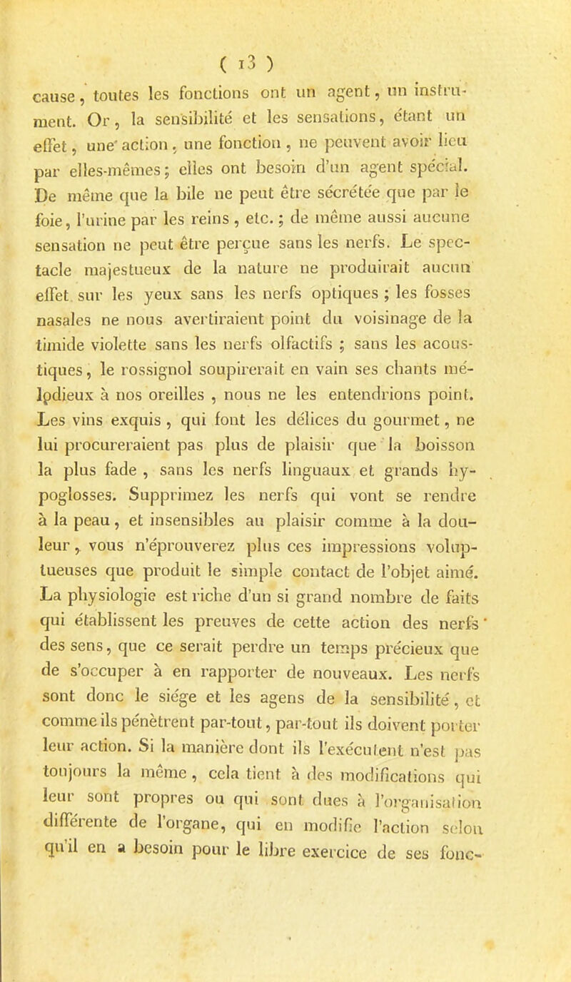cause, toutes les fonctions ont un agent, un instru- ment. Or, la sensibilité et les sensations, étant un effet, une' action. une fonction , ne peuvent avoir lieu par elles-mêmes; elles ont besoin d'un agent spécial. De même que la bile ne peut être sécrétée que par le foie, l'urine par les reins , etc. ; de même aussi aucune sensation ne peut être perçue sans les nerfs. Le spec- tacle majestueux de la nature ne produirait aucua effet, sur les yeux sans les nerfs optiques ; les fosses nasales ne nous avertiraient point du voisinage de la timide violette sans les nerfs olfactifs ; sans les acous- tiques , le rossignol soupirerait en vain ses chants mé- lodieux à nos oreilles , nous ne les entendrions point. Les vins exquis, qui font les délices du gourmet, ne lui procureraient pas plus de plaisir que la boisson la plus fade , sans les nerfs linguaux et grands hy- poglosses. Supprimez les nerfs qui vont se rendre à la peau, et insensibles au plaisir comme à la dou- leur y VOUS n'éprouverez plus ces impressions volup- tueuses que produit le simple contact de l'objet aimé. La physiologie est riche d'un si grand nombre de faits qui établissent les preuves de cette action des nerfs ' des sens, que ce serait perdre un temps précieux que de s'occuper à en rapporter de nouveaux. Les nerfs sont donc le siège et les agens de la sensibilité, et comme ils pénètrent par-tout, par-tout ils doivent porter leur action. Si la manière dont ils l'exéculent n'est pas toujours la même , cela tient à des modifications qui leur sont propres ou qui sont dues à l'organisation différente de l'organe, qui en modifie l'action selon qu'il en a besoin pour le libre exercice de ses fonc-