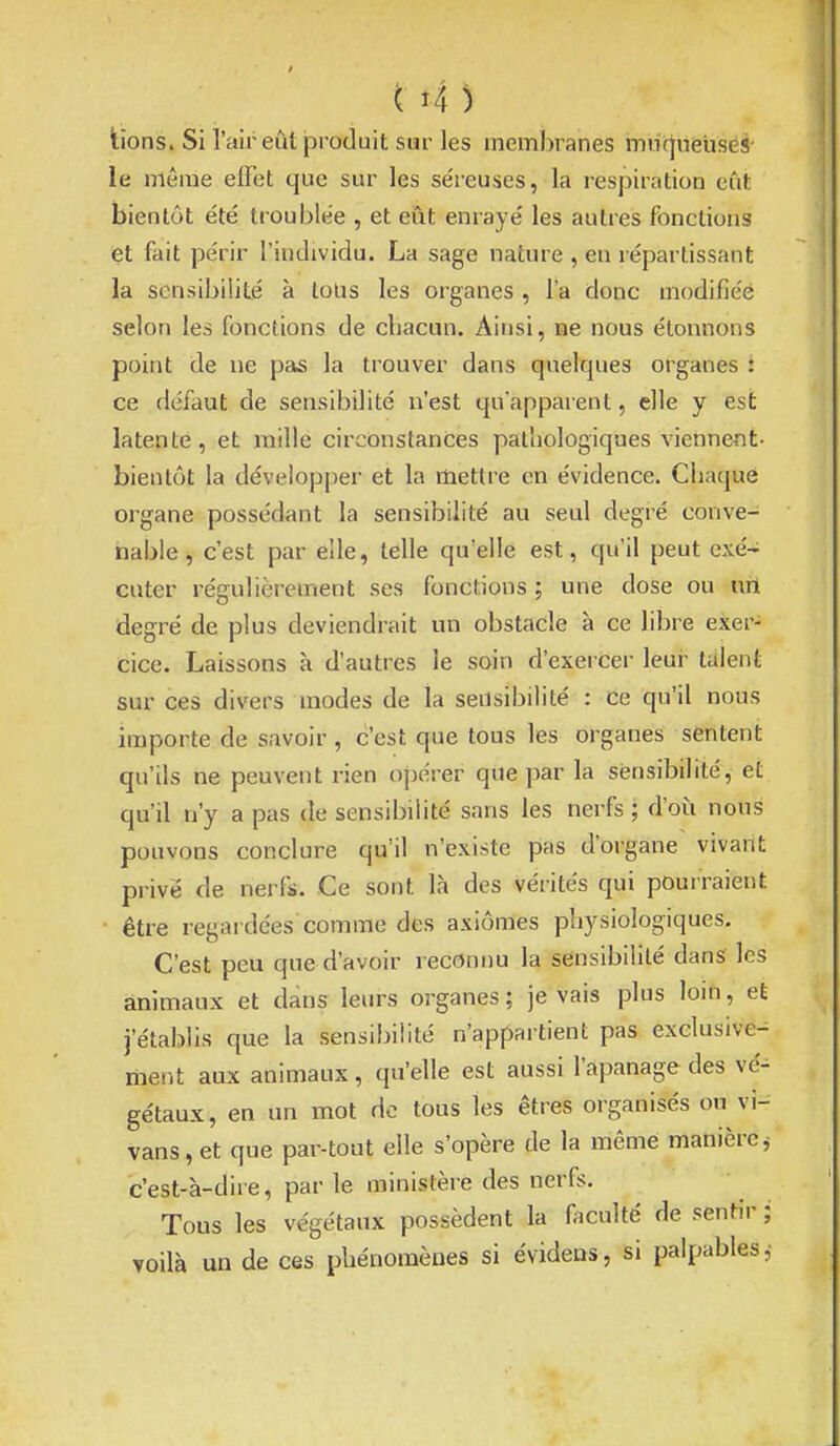 lions. Si l'air eût jproduit sur les inemj)ranes mnrjneUses le même effet que sur les se'reuses, la respiration eût bientôt été troublée , et eût enrayé les autres fonctions et fait périr l'individu. La sage nature , en répartissant la sensibilité à loUs les organes , l'a donc modifiée selon les fonctions de chacun. Ainsi, ne nous étonnons point de ne pas la trouver dans quelques organes : ce défaut de sensibilité n'est qu'apparent, elle y est latente, et mille circonstances pathologiques viennent- bien tôt la dévelopjjer et la mettre en évidence. Chaque organe possédant la sensibilité au seul degré conve- nable, c'est par elle, telle qu'elle est, qu'il peut exé- cuter régulièrement ses fonctions ; une dose ou nrt degré de plus deviendrait un obstacle à ce libre exer- cice. Laissons à d'autres le soin d'exercer leur talent sur ces divers modes de la sensibilité : ce qu'il nous importe de savoir , c'est que tous les organes sentent qu'ils ne peuvent rien opérer qUe par la sensibilité, et qu'il n'y a pas de sensibilité sans les nerfs ; d'oii nous pouvons conclure qu'il n'existe pas d'organe vivant privé de nerfs. Ce sont là des vérités qui pourraient être regardées comme des axiômes physiologiques. C'est peu que d'avoir reconnu la sensibilité dans les animaux et dans leurs organes; je vais plus loin, et j'établis que la sensibilité n'appartient pas exclusive- ment aux animaux, qu'elle est aussi l'apanage des vé-^ gétaux, en un mot do tous les êtres organisés on vi- vans, et que par-tout elle s'opère de la même manièrej c'est-à-dire, par le ministère des nerfs. Tous les végétaux possèdent la faculté de sentir ; voilà un de ces phénomènes si évidens, si palpables,'