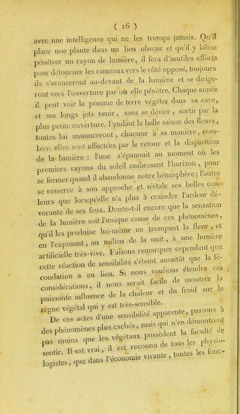 avec une intelligence qui ne les trompe jamais. Qu'il place une plante dans un lieu obscur et qu'il y laisse pénétrer un rayon de lumière, il fera d'inutiles elTorts pour détourner les rameaux vers le côté opposé, toujours ils s'avanceront au-devant de la lumière et se dirige- ront vers l'ouverture par où elle pénètre. Chaque année il peut voir la pomme de terre végéter dans sa cave, et ses longs jets venir ^ sans se dévier , sortir par la plus petite ouverture. Tendant la belle saison des fleurs, toutes lui annonceront, chacune à sa manière, com- bien elles sont affectées par le retour et la disparition de la lumière : l'une s'épanouit au moment oCi les premiers rayons du soleil embrasent l'horizon pour se fermer quand il abandonne notre hémisphère ; 1 autre resserre a son approche et '^^le ^ beUes co^^ leurs que lorsqu'elle n'a plus à cramdre ardem c,e- vorante de ses feux. Doute-t-il encore que a sensation r la lumière soit l'unique cause de ces p enomene ...les produise ^-f^^Z^X^^^^ :l .action de ..«^^^^ condation a eu heu. bi ^ 1, considérations, d n..us ^ f ^uv le puissante influence de la chalcu et .,,„evégétalqu.y.t..s.er^ De ces actes d une sensiD Pi pas moms que les v j ^^^^ p,,^^,^. sentir. H est vrai, d est lec fo^C- logistes, que dans Vécouomie vivante, t
