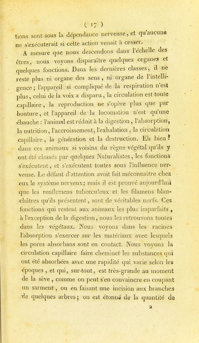 lions sont sous la dépendance nerveuse, et qu'aucun» ne s'exécuterait si cette action venait à cesser. A mesure que nous descendons dans l'échelle des êtres, nous voyons disparaître quelques organes et quelques fonctions. Dans les dernières classes, il ne reste plus ni organe des sens , ni organe de l'intelh- gence ; l'appareil si compliqué de la respiration n'est plus, celui de la voix a disparu, la circulation est toute capillaire , la reproduction ne s'opère plus que par bouture, et l'appareil de la locomalion n'est qu'une ébauche : l'animal est réduit à la digestion, l'absorption, la nutrition, l'accroissement, l'exhalation , la circulation capillaire, la génération et la destruction. Eh bien ? dans ces animaux si voisins du règne végétal qu'ils y ont été classés par quelques Naturahstes , les fonctions s'exécutent, et s'exécutent toutes sous l'influence ner- veuse. Le défaut d'attention avoit fait méconnaître chez eux le système nerveux; mais il est prouvé aujourd'hui que les renfleraens tuberculeux et les fîlamens blan- châtres qu'ils présentent, sont de véritables nerfs. Ces fonctions qui restent aux animaux les plus imparfaits , à l'exception de la digestion, nous les retrouvons toutes dans les végétaux. Nouij voyons dans les racines l'absorption s'exercer sur les matériaux avec lesquels les pores absoi bans sont en contact. Nous voyons la circulation capillaire faire chemine^ les substances qui ont été absorbées avec une rapidité qui varie selon les époques , et qui, sui^-tout, est très-grande au moment de la sève , comme on peut s'en convaincre en coupant un sarment, ou en faisant une incision aux branches ■de quelques arbres j on est étonné de la quantité d« a