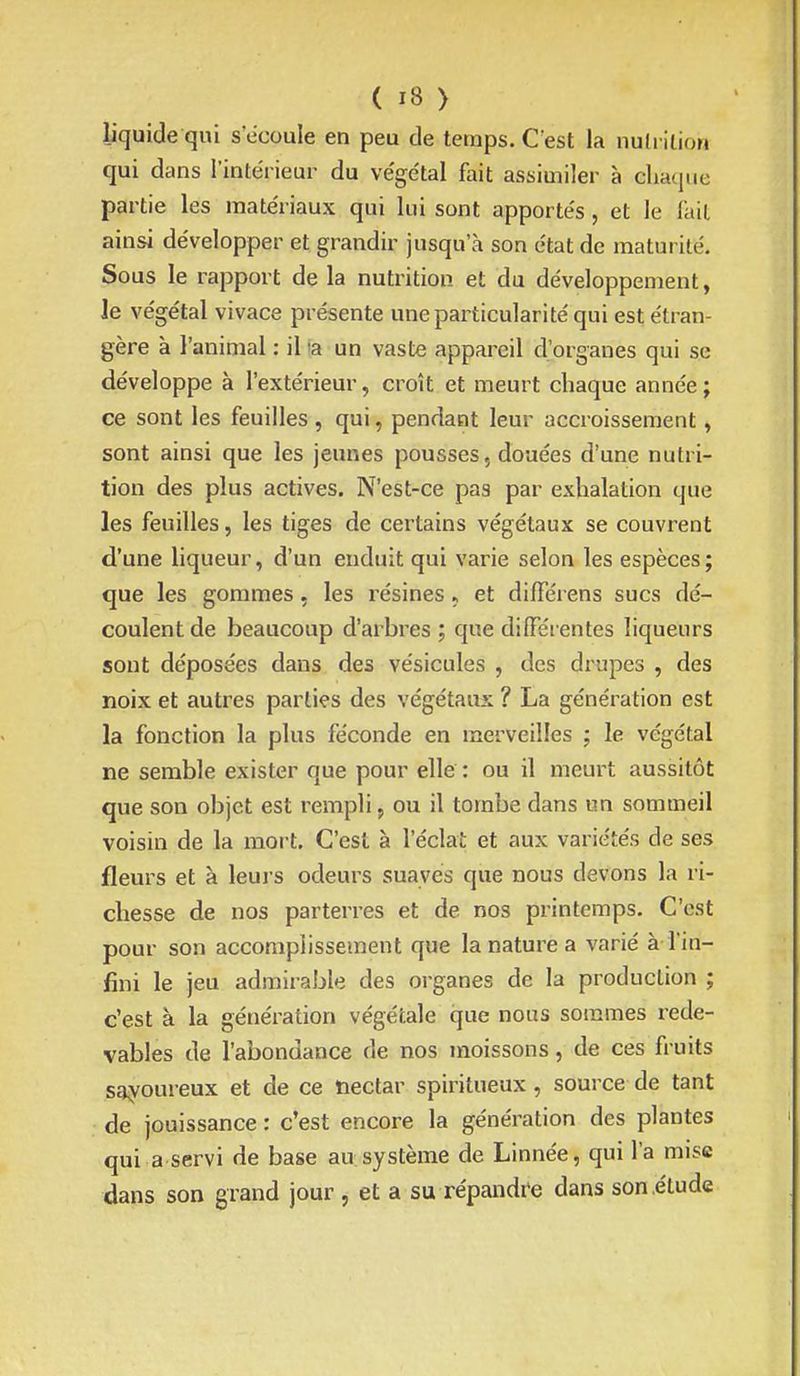 liquide qui s'ecoule en peu de temps. C'est la nutrition qui dans l'intérieur du végétal fait assimiler à chaque partie les matériaux qui lui sont apportés, et le fait ainsi développer et grandir jusqu'à son état de maturité. Sous le rapport de la nutrition et du développement, ie végétal vivace présente une particularité qui est étran- gère à l'animal : il 'a un vaste appareil d'organes qui se développe à l'extérieur, croît et meurt chaque année ; ce sont les feuilles , qui, pendant leur accroissement, sont ainsi que les jeunes pousses, douées d'une nutri- tion des plus actives. N'est-ce pas par exhalation que les feuilles, les tiges de certains végétaux se couvrent d'une liqueur, d'un enduit qui varie selon les espèces; que les gommes, les résines ► et difféi ens sucs dé- coulent de beaucoup d'arbres ; que diiïerentes liqueurs sont déposées dans des vésicules , des drupes , des noix et autres parties des végétaux ? La génération est la fonction la plus féconde en merveilles ; le végétal ne semble exister que pour elle : ou il meurt aussitôt que son objet est rempli, ou il tombe dans un sommeil voisin de la mort. C'est à l'éclat et aux variétés de ses fleurs et à leuj'S odeurs suaves que nous devons la ri- chesse de nos parterres et de nos printemps. C'est pour son accomplissement que la nature a varié à l'in- fini le jeu admirable des organes de la production ; c'est à la génération végétale que nous sommes rede- vables de l'abondance de nos moissons, de ces fruits sayoureux et de ce nectar spiritueux, source de tant de jouissance : c'est encore la génération des plantes qui a servi de base au système de Linnée, qui l'a mise dans son grand jour , et a su répandi^e dans son étude