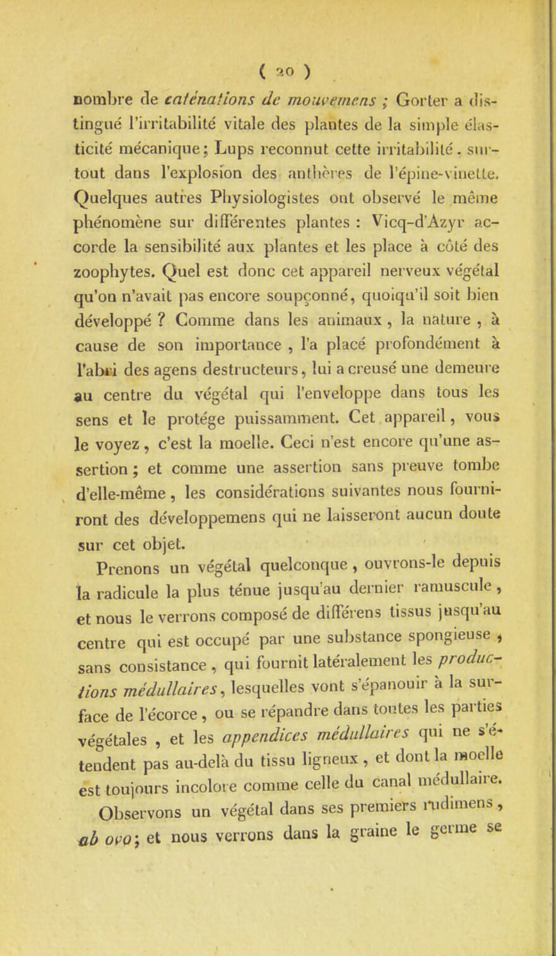 nombre de caténaiions de moiwemcns ; Gorter a dis- tingué l'irritabilité vitale des plantes de la simple élas- ticité mécanique; Lups reconnut cette irritabilité, sur- tout dans l'explosion des antbôres de l'épine-vinette. Quelques autres Physiologistes ont observé le même phénomène sur différentes plantes : Vicq-d'Azyr ac- corde la sensibilité aux plantes et les place à côté des zoophytes. Quel est donc cet appareil nerveux végétal qu'on n'avait pas encore soupçonné, quoiqu'il soit bien développé ? Comme dans les animaux, la nature , à cause de son importance , l'a placé profondément à l'abii des agens destructeurs, lui a creusé une demeure au centre du végétal qui l'enveloppe dans tous les sens et le protège puissamment. Cet appareil, vous le voyez, c'est la moelle. Ceci n'est encore qu'une as- sertion ; et comme une assertion sans preuve tombe d'elle-même, les considérations suivantes nous fourni- ront des développemens qui ne laisseront aucun doute sur cet objet. Prenons un végétal quelconque, ouvrons-le depuis ïa radicule la plus ténue jusqu'au dernier ramuscule, et nous le verrons composé de différens tissus jusqu'au centre qui est occupé par une substance spongieuse , sans consistance , qui fournit latéralement les produc- /ions médullaires, lesquelles vont s'épanouir à la sur- face de l'écorce, ou se répandre dans ton.tes les parties végétales , et les appendices médullaires qui ne s'é^ tendent pas au-delà du tissu ligneux , et dont la moelle est toujours incolore comme celle du canal médullaire. Observons un végétal dans ses premiers nidimens , oçQ', et nous verrons dans la graine le germe se