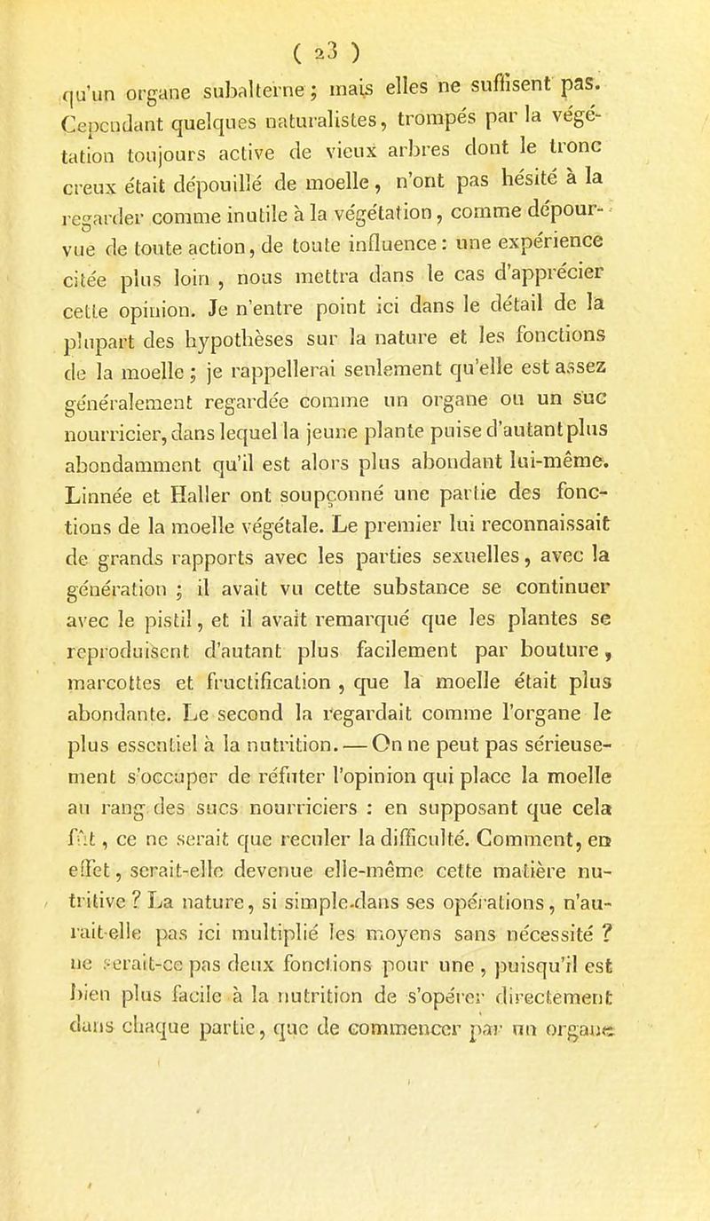 ( ^3 ) qu'un organe subalterne ; mais elles ne suffisent pas. Cependant quelques naturalistes, trompés parla végé- tation toujours active de vieux arbres dont le tronc creux était dépouillé de moelle, n'ont pas hésité à la regarder comme inutile à la végétation, comme dépour- vue de toute action, de toute influence: une expérience citée plus loin , nous mettra dans le cas d'apprécier cette opinion. Je n'entre point ici dans le détail de la plupart des hypothèses sur la nature et les fonctions de la moelle ; je rappellerai senleraent qu'elle est assez généralement regardée comme un organe ou un suc nourricier, dans lequel la jeune plante puise d'autant plus abondamment qu'il est alors plus abondant lui-même. Linnée et Haller ont soupçonné une partie des fonc- tions de la moelle végétale. Le premier lui reconnaissait de grands rapports avec les parties sexuelles, avec la génération ; il avait vu cette substance se continuer avec le pistil, et il avait remarqué que les plantes se reproduisent d'autant plus facilement par bouture, marcottes et fructification , que la moelle était plus abondante. Le second la regardait comme l'organe le plus essentiel à la nutrition. — On ne peut pas sérieuse- ment s'occuper de réfuter l'opinion qui place la moelle au rang des sucs nourriciers : en supposant que cela fût, ce ne serait que reculer la difficulté. Gomment, en elTet, serait-elle devenue elle-même cette matière nu- tritive ? La nature, si simple-dans ses opéj ations, n'au- rait-elle pas ici multiplié les moyens sans nécessité ? ne r^eratt-ce pas deux fonctions pour une , puisqu'il est I)ien plus facile à la rmtrition de s'opérer directement dans chaque partie, que de commencer par un organe