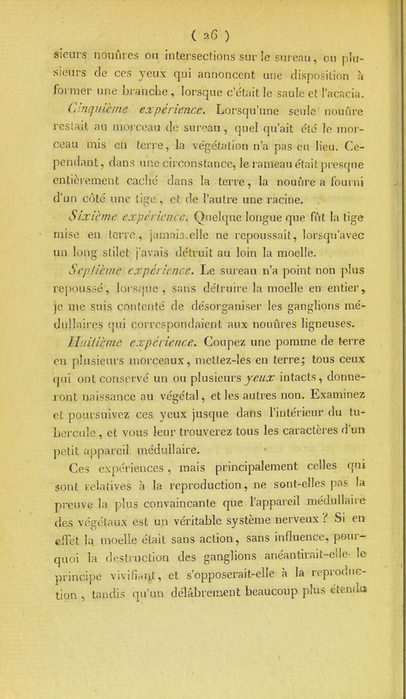 sieurs nouûres on intersections sur ie sureau, ou plu- sieurs de ces yeux qui annoncent une disposition à former une branche, lorsque c'était le saule et l'acacia. Cinquième expérience. Lorsqu'une seule nouûre restait au morceau de sureau , quel qu'ait e'tc le mor- ceau mis en terre, la végétation n'a pas eu lieu. Ce- pendant, dans une circonstance, le rameau était presque entièrement caché dans la terre, la nouure a fourni d'un côté une tige, et de l'autre une racine. Sixième expérience. Quelque longue que fût la tige mise en terre, jamais.elle ne repoussait, lorsqu'avec un long stilet j'avais détruit au loin la moelle. Septième expérience. Le sui-eau n'a point non plus repoussé, lorsque, sans détruire la moelle en entier, je me suis contenté de désorganiser les ganglions mé- dullaires qui correspondaient aux nouûres ligneuses. Huitième expérience. Coupez une pomme de terre en plusieurs morceaux, mellez-les en terre; tous ceux qui ont conservé un ou plusieurs j^z^.r intacts, donne- ront naissance au végétal, et les autres non. Examinez et poursuivez ces yeux jusque dans l'intérieur du tu- bercule , et vous leur trouverez tous les caractères d'un petit appareil médullaire. Ces expériences, mais principalement celles qui sont relatives à la reproduction, ne sont-elles pas la preuve la plus convaincante que l'appareil médullaire des végétaux est un véritable système nerveux 't Si en effet la moelle était sans action, sans influence, poui- quoi la desti uctian des ganglions anéantirait-elle- le principe vivifinrit, et s'opposerait-elle à la reproduc- tion , tandis qu'un délabrement beaucoup plus étendu