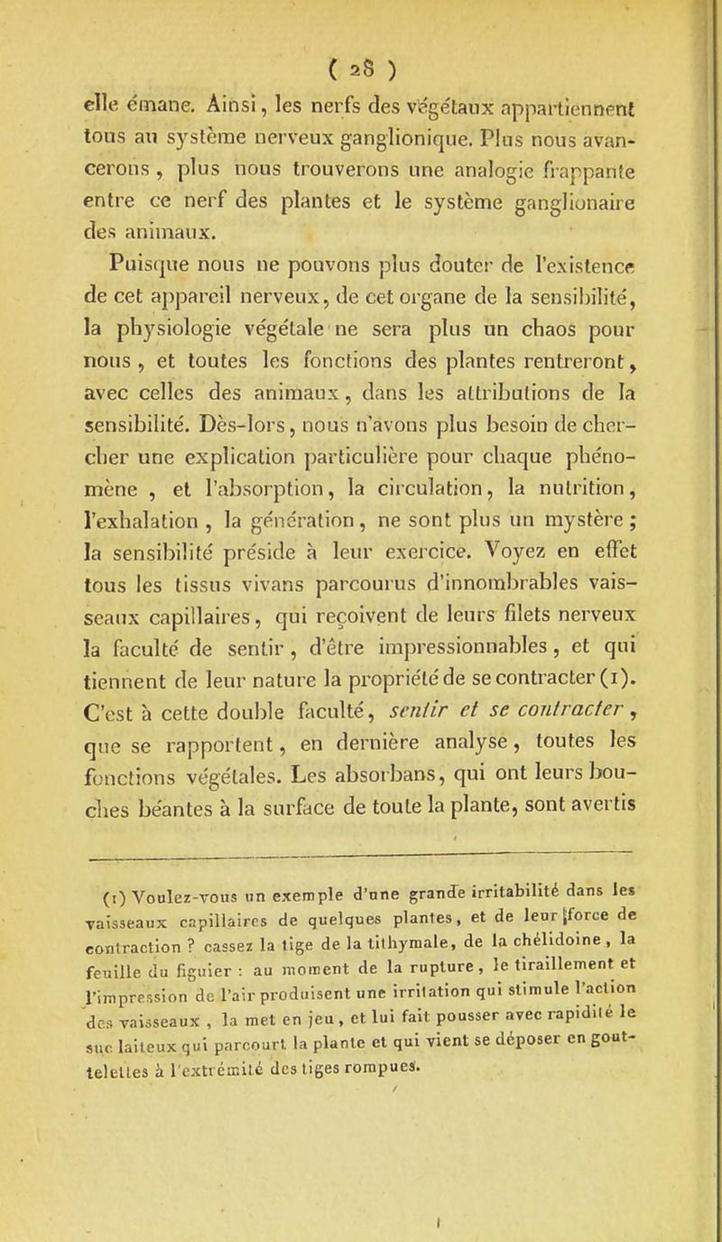 elle émane. Ainsi, les nerfs des végelanx appartiennent tous au système nerveux ganglionique. Plus nous avan- cerons , plus nous trouverons une analogie frappante entre ce nerf des plantes et le système ganglionaire des animaux. Puisque nous ne pouvons plus douter de l'existence de cet appareil nerveux, de cet organe de la sensibilité, la physiologie végétale ne sera plus un chaos pour nous , et toutes les fonctions des plantes rentreront, avec celles des animaux, dans les attributions de la sensibilité. Dès-lors, nous n'avons plus besoin de cher- cher une explication particulière pour chaque phéno- mène , et l'absorption, la circulation, la nutrition, l'exhalation , la génération, ne sont plus un mystère ; la sensibilité préside à leur exercice. Voyez en effet tous les tissus vivans parcourus d'innombrables vais- seaux capillaires, qui reçoivent de leurs filets nerveux la faculté de sentir, d'être impressionnables, et qui tiennent de leur nature la propriété de se contracter (i). C'est à cette double fticulté, sentir et se contracter, que se rapportent, en dernière analyse, toutes les fonctions végétales. Les absorbans, qui ont leurs Iwu- ches béantes à la surface de toute la plante, sont avertis (0 Voulez-vous un exemple d'nne granJe irritabilité dans les vaisseaux capillaires de quelques plantes, et de leur [force de contraction ? cassez la tige de la tilhymale, de la chélidoine, la feuille du figuier : au moment de la rupture, le tiraillement et l'impression de l'air produisent une irritation qui stimule l'action des vaisseaux , la met en jeu, et lui fait pousser avec rapidité le suc laiteux qui parcourt la plante et qui vient se déposer en gout- leleUes à l'extrémilé des liges rompues.