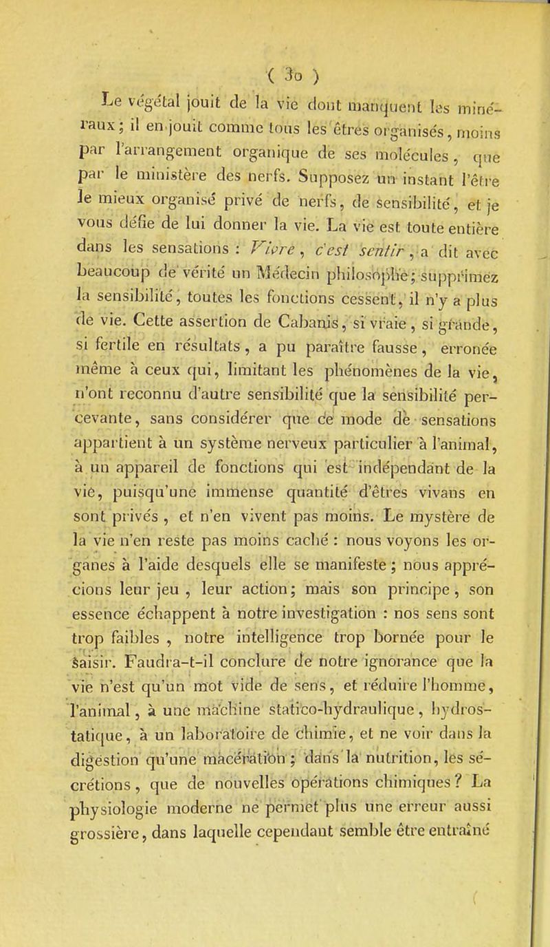 Le végétal jouit de la vie dont manquent hs miné- raux; il en jouit comme tous les êtres organisés, moins par l'arrangement organique de ses molécules, que par le ministère des nerfs. Supposez un instant l'être je mieux organise' privé de neiTs, de sensibilité, et je vous défie de lui donner la vie. La vie est toute entière dans les sensations : F/i^re, c'est J-^';7//> ,;a dit avec beaucoiip de'vérité un Médecin phiiosoplïé; supprimez la sensibilité, toutes les fonctions cessent, il n'y a plus de vie. Cette assertion de Cabanis, si vraie , si grande, si fertile en résultats, a pu paraître fausse, erronée même à ceux qui, limitant les phénomènes de la vie, n'ont reconnu d'autre sensibilité que la sensibilité per- cevante, sans considérer que démode cle-sensations appartient à un système nerveux particulier à l'animal, à un appareil de fonctions qui est^ indépendant de la vie, puisqu'une immense quantité d'êtres vivans en sont privés , et n'en vivent pas moins. Le mystère de la vie n'en reste pas moins caclié : nous voyons les or- 'gfines à l'aide desquels elle se manifeste; nous appré- cions leur jeu , leur action ; mais son principe, son essence échappent à notre investigation : nos sens sont trop faibles , notre intelligence trop bornée pour le Saisir. Faudra-t-il conclure de notre ignorance que la 'vie ii'ést qu'un mot vide de sens, et réduire l'homme, l'aniinal, à une mà'cliine statico-hydraulique, hydros- tatique, à un laboratoire de chimie, et ne voir dans la digestion qu'une màceîiâtibn ; dans'la nutrition, les sé- crétions , que de nouvelles opérations chimiques ? La physiologie moderne ne permet plus une erreur aussi grossière, dans laquelle cependant semble être entraîné