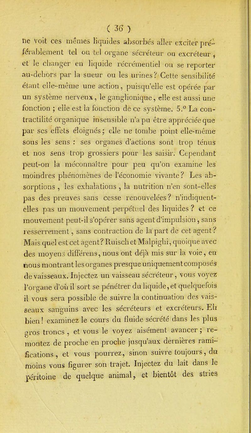 ( 3^) ne Voit ces mêmes liquides absodjés aller exciler pre- férablement tel ou tel organe se'créleur ou excréteur , et le clianger en liquide re'crémenliel ou se reporter au-dehors par la sueur ou les urines? Cette sensibilité étant elle-même une action, puisqu'elle est opérée par un système nerveux, le ganglionique, elle est aussi une fonction ; elle est la fonction de ce système. 5.° La con- tractilité organique insensible n'a pu être appréciée que par ses effets éloignés; elle ne tombe point elle-même sous les sens : ses organes d'actions sont trop ténus et nos sens trop grossiers pour les saisir. Cependant peut-on la méconnaître pour peu qu'on examine les moindres phénomènes de l'économie vivante? Les ab- sorptions , les exhalations , la nutrition n'en sont-elles pas des preuves sans cesse renouvelées? n'indiquent- elles pas un mouvement perpéttiel des liquides ? et ce mouvement peut-il s'opérer sans agent d'impulsion, sans resserrement, sans contraction de la part de cet agent? Mais quel est cet agent? Ruisch et Malpighi, quoique avec des moyens difïerens, nous ont déjà mis sur la voie, en nous montrant les organes presque uniquement composés de vaisseaux. Injectez un vaisseau sécréteur, vous voj-ez l'organe d'où il sort se pénétrer du liquide,et quelquefois il vous sera possible de suivre la continuation des vais- seaux sanguins avec les sécréteurs et excréteurs. Eh bien! examinez le cours du fluide sécrété dans les plus gros troncs , et vous le voyez aisément avancer ; re- montez de proche en proche jusqu'aux dernières rami- fications , et vous pourrez, sinon suivre toujours, du moms vous figurer son trajet. Injectez du lait dans le jvéritoine de quelque animal, et bientôt des stiica