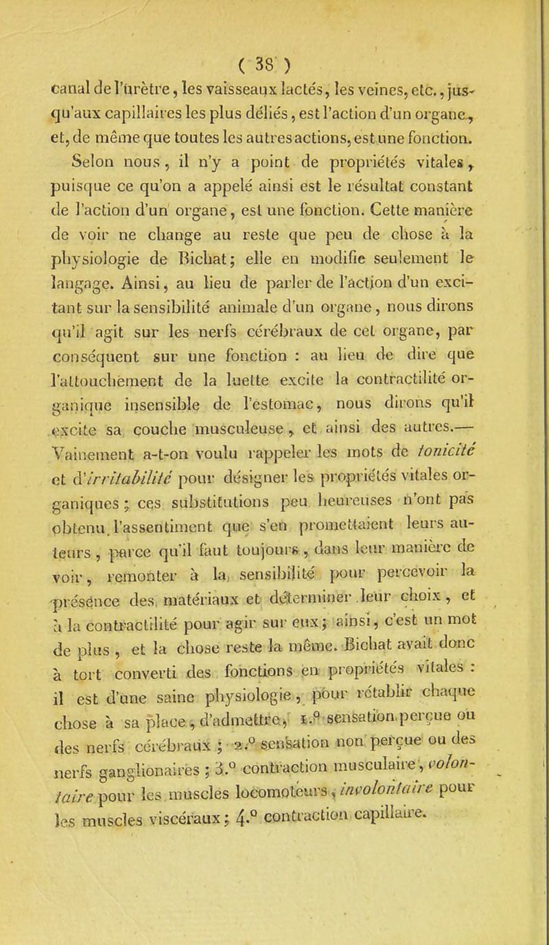canal de l'nrètre, les vaisseaux lactés, les veines, etc., juS' qu'aux capillaires les plus déliés, est l'action d'un organe., et, de même que toutes les autres actions, est une fonction. Selon nous, il n'y a point de propriétés vitales puisque ce qu'on a appelé ainsi est le résultat constant de l'action d'un organe, est une fonction. Cette manière de voir ne change au reste que peu de chose à la physiologie de Bichat; elle en modifie seulement le langage. Ainsi, au lieu de parler de l'action d'un exci- tant sur la sensibilité animale d'un organe, nous dirons qu'il agit sur les nerfs cérébraux de cet organe, par conséquent sur une fonction : au lieu de dire que l'altouchëment de la luette excite la contractilité or- ganique insensible de l'estomac, nous dirons qu'il oxcite sa couche musculeuse y et ainsi des autres.— Vainetnent a-t-on voulu rappeler les mots de ionicité et à:irritabilité pour désigner les propriétés vitales or- ganiques ; ces substitutions peu heureuses n'ont pas obtenu, l'assentiment que s'en promettaient leurs au- teurs , jwce qu'il faut toujours, dans leur manièi'C de voir, remonter à la, sensibilité pour percevoir la présénce des, matériaux et déterminer .leur choix, et à la conti-acltlité pour agir sur eux; ainsi, c'est un mot de plus , et la chose reste la même. Bichat avait donc à tort converti des fonctions en propriétés vitales : il est d'une saine physiologie, pour rctablk chaque chose à sa placer d'admettre^ j.P sensation.perçue ou des nerfs cérébj'aLi-^.; -a,''^-6en'sation noupefcue ou des nerfs ganglionairès ; i.^ contraction musculaire, voïon- pour les muscles locomoteurs,/«(^o/o/z7^///-« poul- ies muscles viscéraux; 4-° contraction capillaire.
