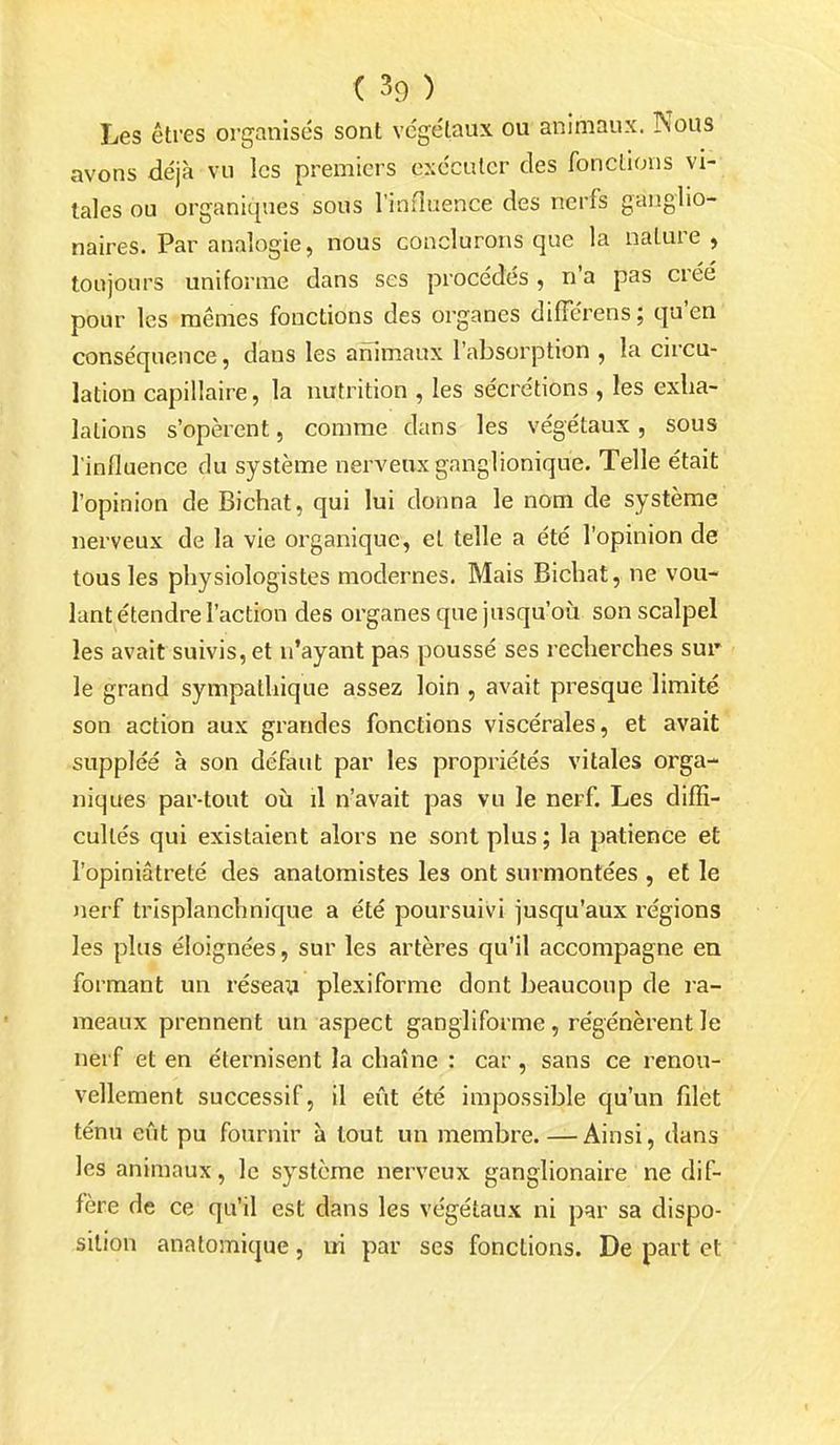 Les êtres organisés sont végétaux ou animaux. Nous avons déjà vu les premiers exécuter des fonctions vi- tales ou organiques sous l'influence des nerfs gaiiglio- naires. Par analogie, nous conclurons que la nature, toujours uniforme dans ses procédés , n'a pas créé pour les mêmes fonctions des organes différens ; qu'en conséquence, dans les animaux l'absorption , la circu- lation capillaire, la nutrition , les sécrétions , les exha- lations s'opèrent, comme dans les végétaux, sous l'influence du système nerveux ganglionique. Telle était l'opinion de Bichat, qui lui donna le nom de système nerveux de la vie organique, et telle a été l'opinion de tous les physiologistes modernes. Mais Bichat, ne vou- lant étendre l'action des organes que jusqu'où son scalpel les avait suivis, et n'ayant pas poussé ses recherches sur le grand sympathique assez loin , avait presque limité son action aux grandes fonctions viscérales, et avait suppléé à son défaut par les propriétés vitales orga- niques par-tout où il n'avait pas vu le nerf. Les diffi- cultés qui existaient alors ne sont plus ; la patience et l'opiniâtreté des anatomistes les ont surmontées , et le nerf trisplanchnique a été poursuivi jusqu'aux régions les plus éloignées, sur les artères qu'il accompagne en formant un réseai^ plexiforme dont beaucoup de ra- meaux prennent un aspect gangliforme, régénèrent le nerf et en éternisent la chaîne : car , sans ce renou- vellement successif, il eût été impossible qu'un filet ténu eût pu fournir à tout un membre. — Ainsi, dans les animaux, le système nerveux ganglionaire ne dif- fère de ce qu'il est dans les végétaux ni par sa dispo- sition anatomique, ui par ses fonctions. De part et