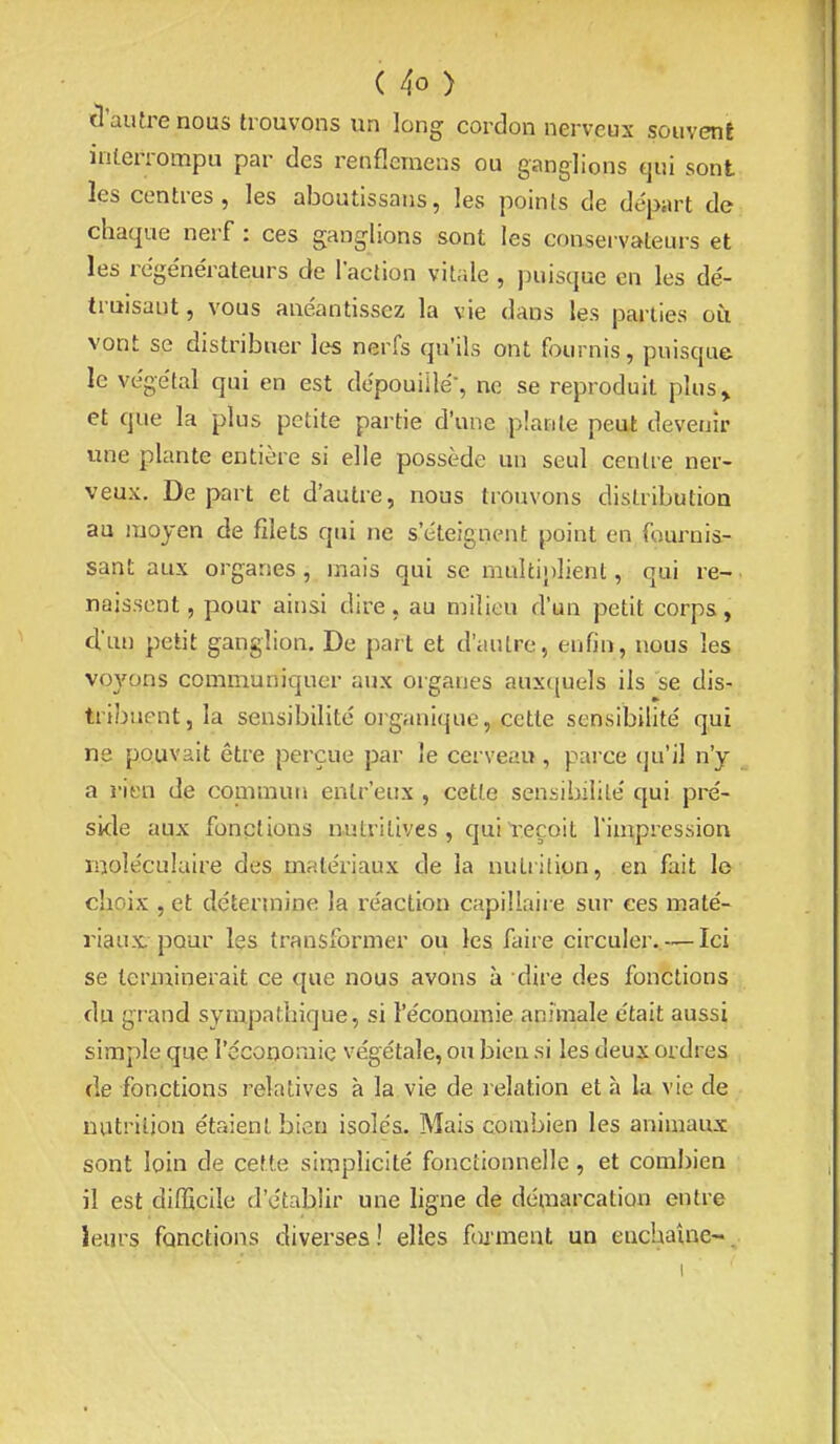 ïl'autre nous trouvons un long cordon nerveux souvent interrompu par des renflcmens ou ganglions qui sont les centres, les aboutissans, les points de départ de chaque nerf : ces ganglions sont les consei vateurs et les re'ge'nérateurs de l'action vitale , puisque en les de'- truisaut, vous anéantissez la vie dans les parties où vont se distribuer les nerfs qu'ils ont fournis, puisque le ve'gétal qui en est dépouille', ne se reproduit plus» et que la plus petite partie d'une plante peut devenir une plante entière si elle possède un seul centre ner- veux. De part et d'autre, nous trouvons distribution au uioyen de filets qui ne s'éteignent point en fournis- sant aux organes, mais qui se multiplient, qui re- naissent , pour ainsi dire, au milieu d'un petit corps, d.'un petit ganglion. De part et d'autre, enfin, nous les voyons communiquer aux organes aux({uels ils se dis- tribuent, la sensibilité organique, cette sensibilité qui ne pouvait être perçue par îe cerveau , parce (ju'il n'y a rien de coinmun enlr'eux , cette sensibilité qui pré- side aux fonctions nutritives , qui l'eçoit l'impression moléculaire des matériaux de la nutrition, en fait le choix , et détermine la réaction capillaire sur ces maté- riaux pour les transfoi-mer ou les faire circuler.— Ici se terminerait ce que nous avons à dire des fonctions du grand sympathique, si l'économie animale était aussi simple que l'économie végétale, ou bien si les deux ordres de fonctions relatives à la vie de relation et à la vie de nutrition étaient bien isolés. Mais combien les animaux sont loin de cette simplicité fonctionnelle, et combien il est difficile d'établir une ligne de démarcation entre leurs fonctions diverses! elles fiximent un enchaîne-.