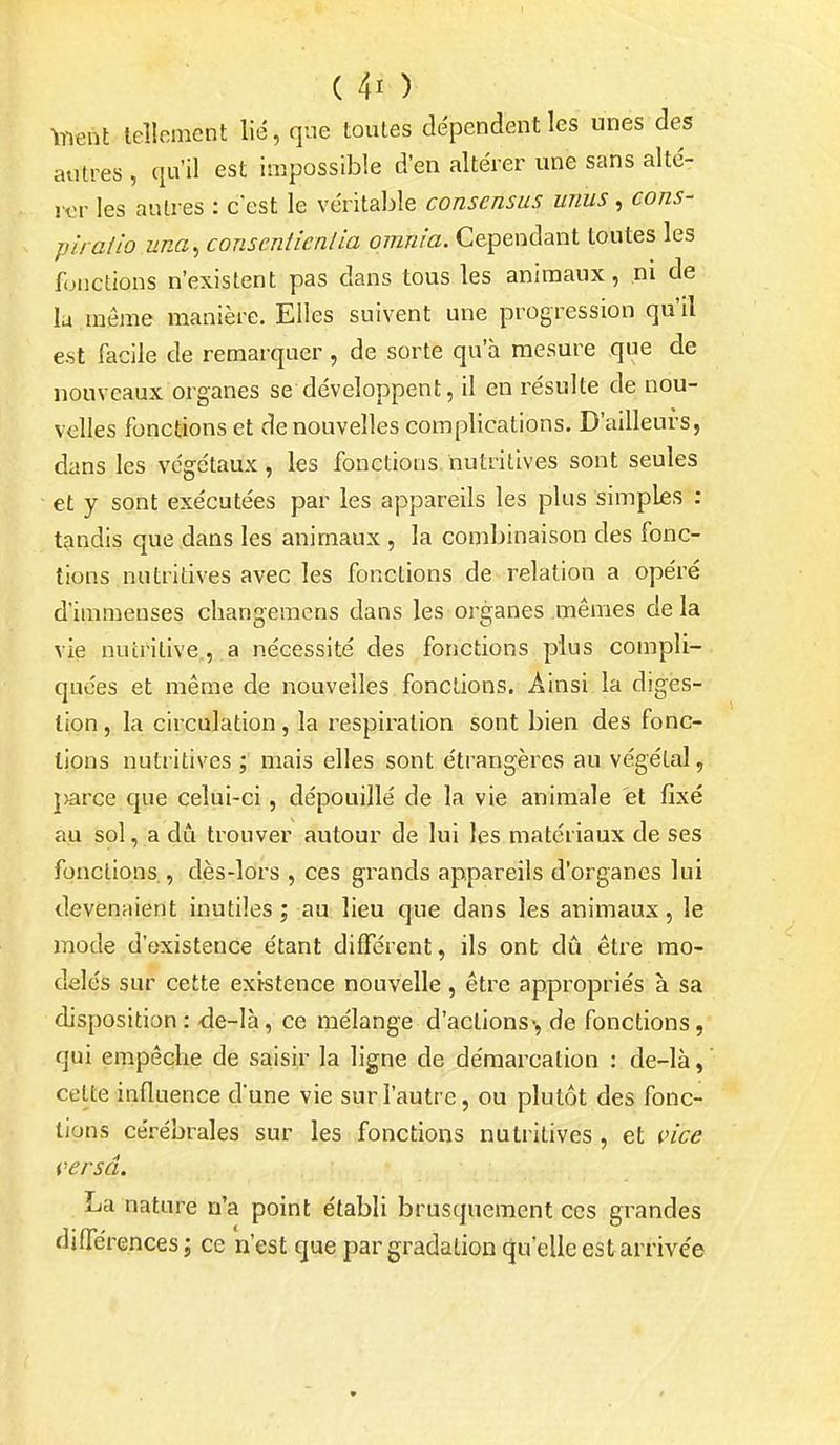 toent lellomcnt lié, que toutes dépendent les unes des autres , qu'il est impossible d'en altérer une sans alté- rer les autres : c'est le véritable consensus unus, cons- pirai io una^ conseniicnlia omnia. Cependant toutes les fonctions n'existent pas dans tous les animaux, ni de la . même manière. Elles suivent une progression qu'il est facile de remarquer , de sorte qu'à mesure que de nouveaux organes se développent, il en résulte de nou- velles fonctions et de nouvelles complications. D'ailleurs, dans les végétaux, les fonctions, nutritives sont seules et y sont exécutées par les appareils les plus simples : tandis que dans les animaux , la combinaison des fonc- tions nutritives avec les fonctions de relation a opéré d'immenses cbangemcns dans les organes mêmes de la vie nutritive,, a nécessité des fonctions plus compli- quées et même de nouvelles fonctions. Ainsi la digès- lion, la circulation, la respiration sont bien des fonc- tions nutritives ; mais elles sont étrangères au végétal, j>arce que celui-ci, dépouillé de la vie animale et fixé au sol, a dû trouver autour de lui les matériaux de ses fonctions., dès-lors , ces grands appareils d'organes lui devenaient inutiles; au lieu que dans les animaux, le mode d'existence étant différent, ils ont dû être mo- delés sur cette existence nouvelle, être appropriés à sa disposition : -de-là, ce mélange d'actions», de fonctions, qui empêche de saisir la ligne de démarcation : de-là, ' cette influence d'une vie sur l'autre, ou plutôt des fonc- tions cérébrales sur les fonctions nutritives , et vice versa. La nature n'a point établi brusquement ces grandes diflerences; ce n'est que par gradation qu'elle est arrivée