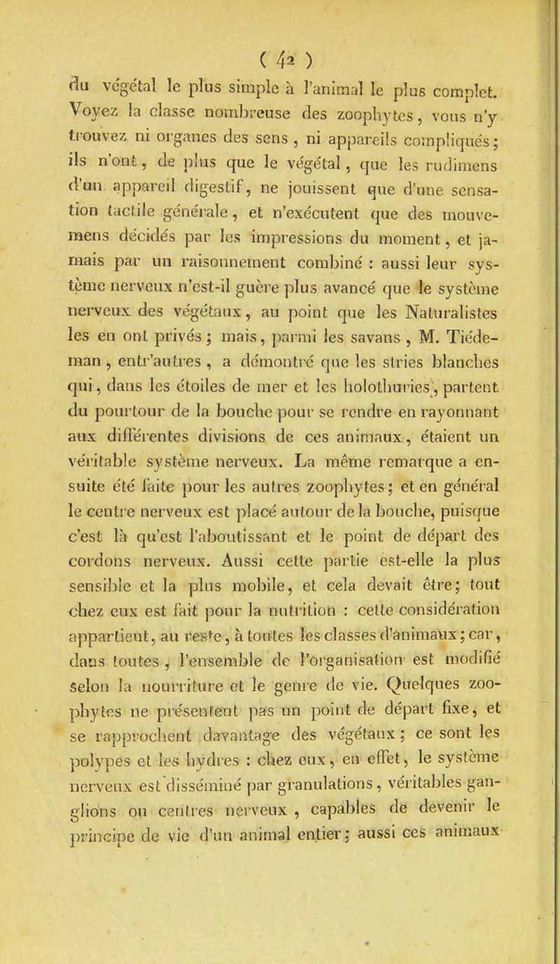 cîu végétal le plus simple à l'animal le plus complet. Voyez la classe nombreuse des zoophytes, vous n'y trouvez ni organes des sens , ni appareils compliqués ; ils n'ont, de plus que le végétal, que les rudimens d'un appareil digestif, ne jouissent que d'une sensa- tion (aciile générale, et n'exécutent que des mouve- mens décidés par les impressions du moment, et ja- mais par un raisonnement combiné : aussi leur sys- tème nerveux n'est-il guère plus avancé que le système nerveux des végétaux, au point que les Naturalistes les en ont privés ; mais, parmi les savans , M. Tiéde- man, entr'autres , a démontré que les stries blanches qui, dans les étoiles de mer et les holothuries, partent du pourtour de la bouche pour se rendre en rayonnant aux différentes divisions de ces animaux, étaient un véritable système nerveux. La même remarque a en- suite été faite pour les autres zoophytes ; et en général le centre nerveux est placé autour delà bouche, puisque c'est là qu'est l'abovitissant et le point de départ des cordons nerveux. Aussi cette partie est-elle la plus sensible et la plus mobile, et cela devait être; tout chez eux est fait pour la nutrition : celte considération appartient, au re&^e, à toutes les classes d'ânimaux ; car, dans toutes , l'ensemble de l'organisation est modifié selon la nourriture et le genre de vie. Quelques zoo- phytes ne présentent pas un point de départ fixe, et se rapprochent davantage des végétaux; ce sont les polypes et les hydres : chez eux, en effet, le système nerveux est^disséminé par granulations, véritables gan- glions ou centres nerveux , capables de devenir le principe de vie d'un animal entier; aussi ces animaux