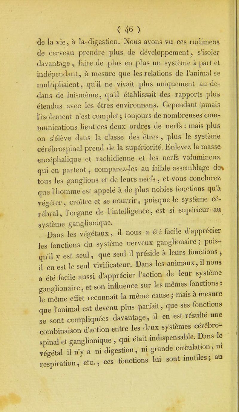 de la vie, à la-digestion. Nous avons vu Ces rudimens de cerveau prendre plus de développement, s'isoler davantage , faire de plus en plus un système a part et indépendant, à mesure que les relations de l'animal se multipliaient, quil ne vivait plus uniquement au-de- dans de lui-même, qu'il établissait des rapports plus étendus avec les êtres environnans. Cependant jamais l'isolement n'est complet; toujours de nombreuses com- munications lient ces deux ordres de nerfs : mais plus on s'élève dans la classe des êtres , plus le système cérébrospiual prend de la supériorité. Enlevez la masse encéphalique et racliidienne et les nerfs volumineux qui en partent, comparez-les au faible assemblage de% tous les ganglions et de leurs nerfs, et vous conclm-ez que l'homme est appelé à de plus nobles fonctions qu'à végéter, croître et se nourrir, puisque le système cé- rébral, l'organe de l'intelligence, est si supérieur au système ganglionique. Dans les végétaux, il nous a été facile d'apprécier les fonctions du système nerveux ganglionaire ; puis- qu'il y est seul, que seul il préside à leurs fonctions, il en est le seul vivificateur. Dans les animaux, il nous a été facile aussi d'apprécier l'action de leur système ganglionaire, et son influence sur les mêmes fonctions : le même effet reconnaît la même cause ; mais à mesure que l'animal est devenu plus parfait, que ses fonctions se sont compliquées davantage, il en est résulté une combinaison d'action entre les deux systèmes céi-ebro- spinal et ganglionique , qui était indispensable Dans le végétal il n'y a ni digestion, ni grande circulation, m respiration, etc., ces fonctions lui sont mutiles; au
