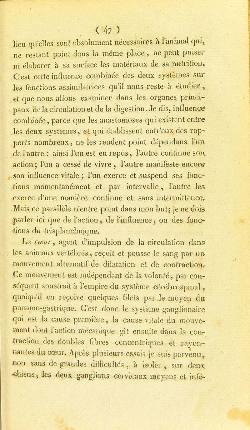 lieu qu'elles sont absolument nécessaires à l'animal qui, ne restant point dans la même place, ne peut puiser ni élaborer à sa surface les matériaux de sa nutrition. C'est cette influence combinée des deux systèmes sur les fonctions assimilalrices qu'il nous reste à étudier, et que nous allons examiner dans les organes, princi- paux de la circulation et de, la digestion. Je dis, influence combinée, parce que les anastomoses qui existent entre les deux systèmes, et qui établissent entr'eux des rap- ports nombreux, ne les rendent point dépendans l'un de l'autre : ainsi l'un est en repos, l'autre continue son action ; l'un a cessé de vivre, l'autre manifeste encore son influence vitale ; l'un exerce et suspend ses fonc- tions momentanément et par intervalle, l'autre les exerce d'une manière continue et sans intermittence. Mais ce parallèle n'entre point dans mon but; je ne dois parler ici que de l'action, de l'influence, ou des fonc- tions du trisplanchnique. Le cœur ^ agent d'impulsion de la circulation dans les animaux vertébrés , reçoit et pousse le sang par un mouvement alternatif de dilatation et de contraction. Ce mouvement est indépendant de la volonté, par con- séquent soustrait à l'empire du système cérébrospinal , quoiqu'il en reçoive quelques filets par le moyen du pneumo-gastrique. C'est donc le système ganglionaire qui est la cause première, la cause vitale du mouve- ment dont l'action mécanique gît ensuite dans la con- traction des doubles filîres concentriques et rayon- nantes du cœur. Après plusieurs essais je suis parvenu, non sans de grandes difficultés , à isoler , sur deux •chiens^ les deux ganglions cervicaux moyens cl infc-