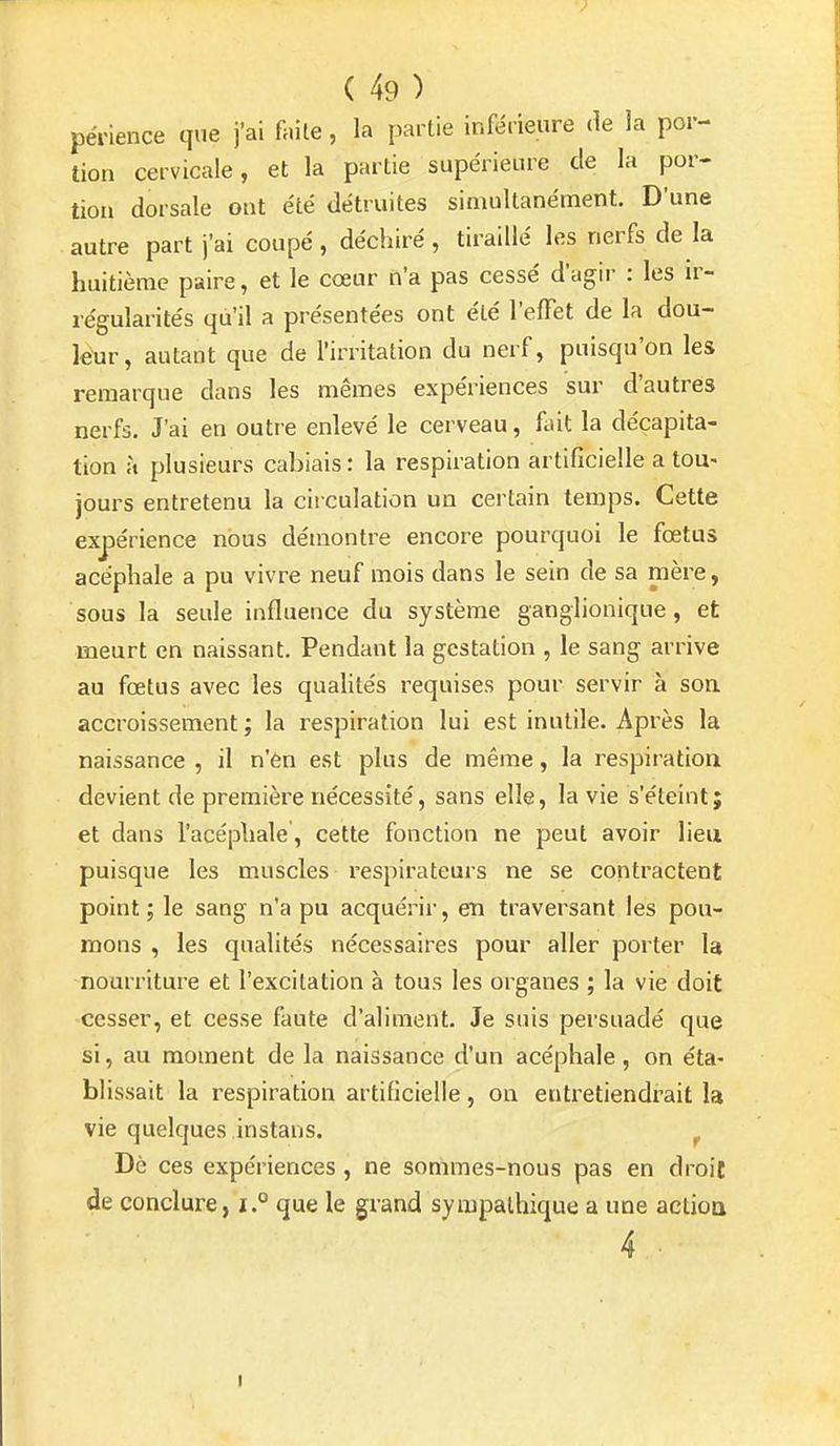 > ( 49 ) pénence que j'ai faite, la partie inférieure de la por- tion cervicale, et la partie supérieure de la por- tion dorsale ont été détruites simultanément. D'une autre part j'ai coupé, déchiré , tiraillé les nerfs de la huitième paire, et le cœur n'a pas cessé d'agir : les \v- régularités qu'il a présentées ont été l'effet de la dou- leur, autant que de l'irritation du nerf, puisqu'on les remarque dans les mêmes expériences sur d'autres nerfs. J'ai en outre enlevé le cerveau, fait la décapita- tion à plusieurs cabiais : la respiration artificielle a tou- jours entretenu la ciiculation un certain temps. Cette expérience nous démontre encore pourquoi le fœtus acéphale a pu vivre neuf mois dans le sein de sa mère, sous la seule influence du système ganglionique, et meurt en naissant. Pendant la gestation , le sang arrive au fœtus avec les qualités requises pour servir à soa accroissement ; la respiration lui est inutile. Après la naissance , il n'6n est plus de même, la respiration devient de première nécessité, sans elle, la vie s'éteint; et dans l'acéphale, cette fonction ne peut avoir lieu puisque les muscles respirateurs ne se contractent point; le sang n'a pu acquérir, en traversant les pou- mons , les qualités nécessaires pour aller porter la nourriture et l'excitation à tous les organes ; la vie doit cesser, et cesse faute d'aliment. Je suis persuadé que si, au moment de la naissance d'un acéphale, on éta- blissait la respiration artificielle, on entretiendrait la vie quelques instans. ^ Dè ces expériences , ne sommes-nous pas en droit de conclure, i.° que le grand sympathique a une actioa 4 •