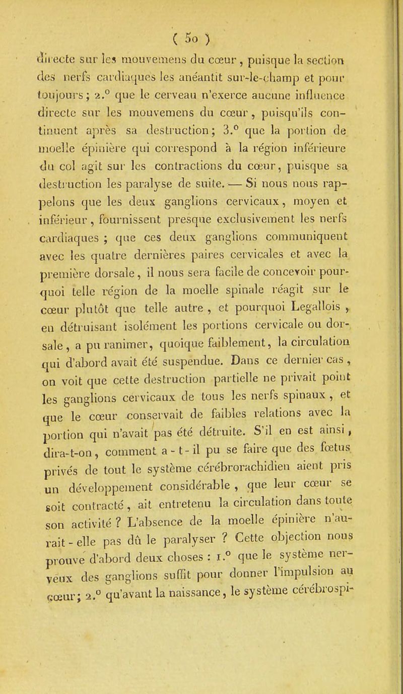 clii ecte sur les mouveinens du cœur, puisque la section des nerfs cardiaques les anéantit sur-le-champ et pour toujours; 2.° que le cerveau n'exerce aucune influence directe sur les mouvemens du cœur, puisqu'ils con- tinuent après sa destruction ; 3.*^ que la portion de moelle épinière qui correspond à la région inférieure tlu col agit sur les contractions du cœur, puisque sa destruction les paralyse de suite. ■— Si nous nous rap- pelons que les deux ganglions cervicaux, moyen et infe'rieur, fournissent presque exclusivement les nerfs cardiaques ; que ces deux ganglions communiquent avec les quatre dernières paires cervicales et avec la première dorsale, il nous sera facile de concevoir pour- quoi telle région de la moelle spinale réagit sur le cœur plutôt que telle autre , et pourquoi Legallois , en détruisant isolément les portions cervicale ou dor- sale, a pu ranimer, quoique faiblement, la circulatiou qui d'abord avait été suspendue. Dans ce dernier cas , on voit que cette destruction partielle ne privait point les ganglions cervicaux de tous les nerfs spinaux , et que le cœur conservait de feibles relations avec la portion qui n'avait pas été détruite. S'il en est ainsi, dira-t-on, comment a -1 - il pu se faire que des fœtus, privés de tout le système cérébroracbidien aient pris un développement considérable , que leur cœur se soit contracté, ait entretenu la circulation dans toute son activité ? L'absence de la moelle épinière n'au- rait - elle pas dû le paralyser ? Cette objection nous prouve d'abord deux choses : que le système ner- veux des ganglions suffit pour donner l'impulsion au cœur; 2.° qu'avant la naissance, le système cérébrospi-