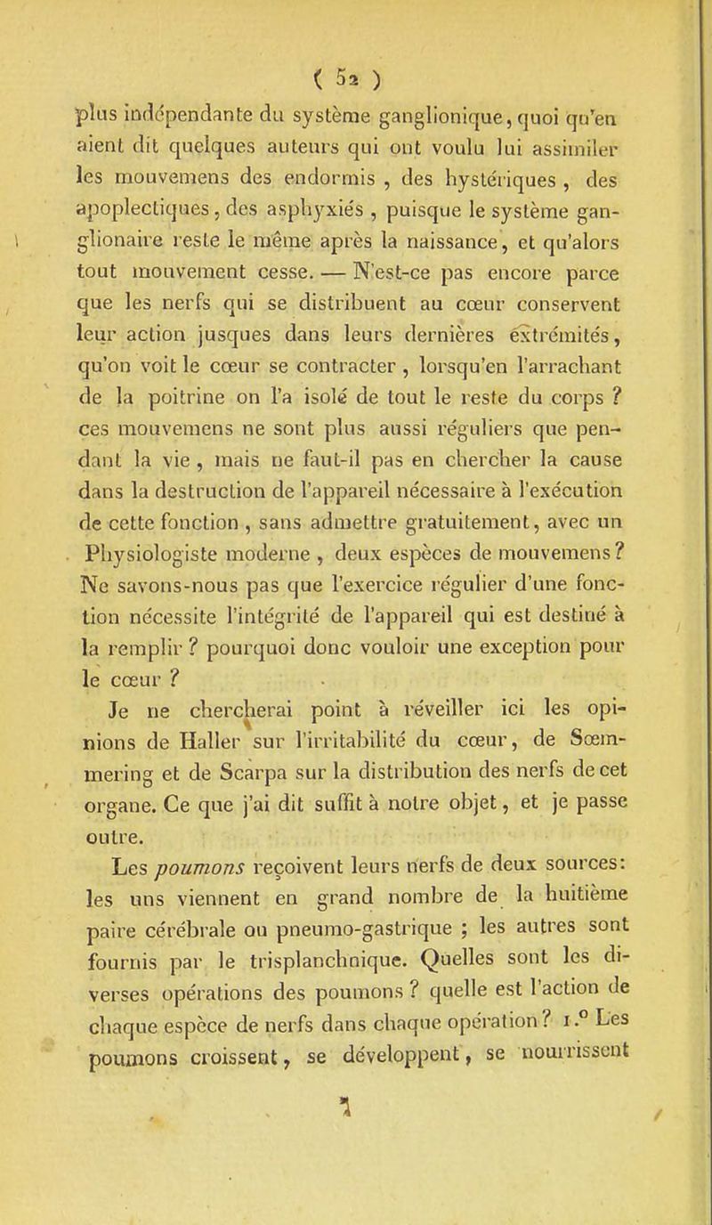 ( 5. ) plus iûdc^pendante du système ganglionique, quoi qu'en aient dit quelques auteurs qui ont voulu lui assimiler les mouvemens des endormis , des hysléiiques , des apoplectiques , des asphyxie's , puisque le système gan- glionaire reste le même après la naissance, et qu'alors tout mouvement cesse. — N'est-ce pas encore parce que les nerfs qui se distribuent au cœur conservent leur action jusques dans leurs dernières éxtrémite's, qu'on voit le cœur se contracter, lorsqu'en l'arrachant de la poitrine on l'a isolé de tout le reste du corps ? ces mouvemens ne sont plus aussi réguliers que pen- dant la vie , mais ne faut-il pas en chercher la cause dans la destruction de l'appareil nécessaire à l'exécution de cette fonction , sans admettre gratuitement, avec un Physiologiste moderne , deux espèces de mouvemens? Ne savons-nous pas que l'exercice régulier d'une fonc- tion nécessite l'intégrité de l'appareil qui est destiné à la remplir? pourquoi donc vouloir une exception pour le cœur ? Je ne chercherai point à réveiller ici les opi- nions de Haller sur l'irritabilité du cœur, de Sœm- mering et de Scarpa sur la distribution des nerfs de cet organe. Ce que j'ai dit suffit à notre objet, et je passe outre. Les pouvions reçoivent leurs nerfs de deux sources: les uns viennent en grand nombre de la huitième paire cérébrale ou pneumo-gastrique ; les autres sont fournis par le trisplanchnique. Quelles sont les di- verses opérations des poumons ? quelle est l'action de chaque espèce de nerfs dans chaque opération ? iLes poumons croissent, se développent, se nourrissent
