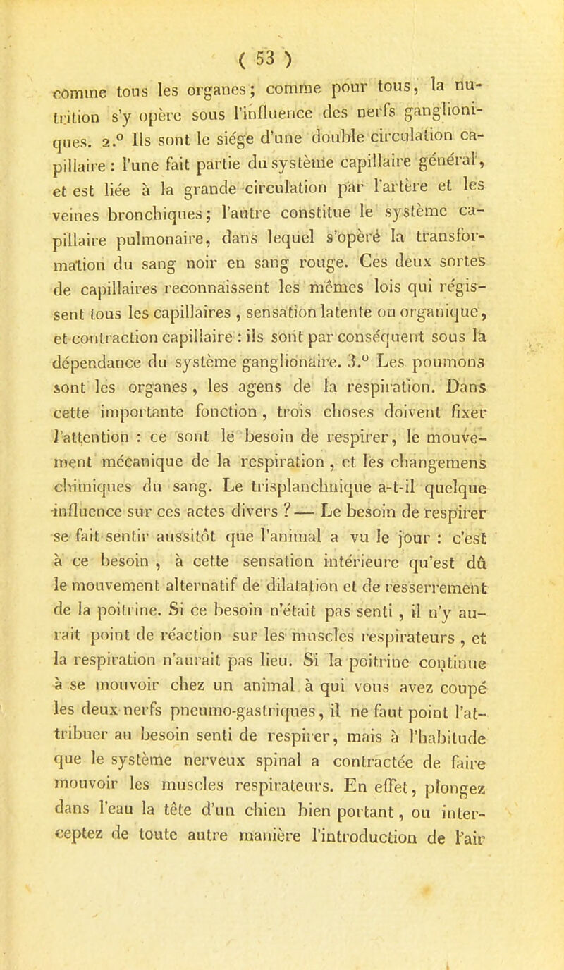 comme tons les organes; comme pour tous, la riu- tdtion s'y opère sous l'influence des nerfs ganglioni- ques. 2 ° Ils sont le siège d'une double circulaiion ca- pillaire : l'une fait partie du système capillaire généraV, et est liée à la grande circulation par l'artère et les veines bronchiques; l'autre constitue le système ca- pillaire pulmonaire, dans leqiiel s'opèré la transfor- mation du sang noir en sang rouge. Ces deux sortes de capillaires reconnaissent les tnémes lois qui régis- sent tous les capillaires , sensationlatente on organique, et contraction capillaire : ils sont par conséquent sous la dépendance du système ganglidnaire. 3.° Les poumons 50nt les organes, les agens de la respii'allon. Dans cette importante fonction , trois clioses doivent fixer l'attention : ce sont lé besoin de respirer, le mouve- ment mécanique de la respiration, et lès cbangemens clrimiques du sang. Le trisplancliaique a-t-il quelque -influence sur ces actes divers ?— Le besoin de respirer se fait'sentir aussitôt que l'animal a vu le jour : c'est à ce besoin , à cette sensation intérieure qu'est dû le mouvement alternatif de dilatation et de resserrement de la poitrine. Si ce besoin n'était pas senti , il n'y au- rait point de réaction sur les muscles respirateurs , et la respiration n'aurait pas lieu. Si la poitrine continue à se mouvoir chez un animal à qui vous avez coupé les deux nerfs pneumo-gastriques, il ne faut point l'at- tribuer au besoin senti de respiier, mais à l'habitude que le système nerveux spinal a contractée de faire mouvoir les muscles respirateurs. En effet, plongez dans l'eau la tête d'un chien bien portant, ou inter- ceptez de toute autre manière l'introduction de Tair