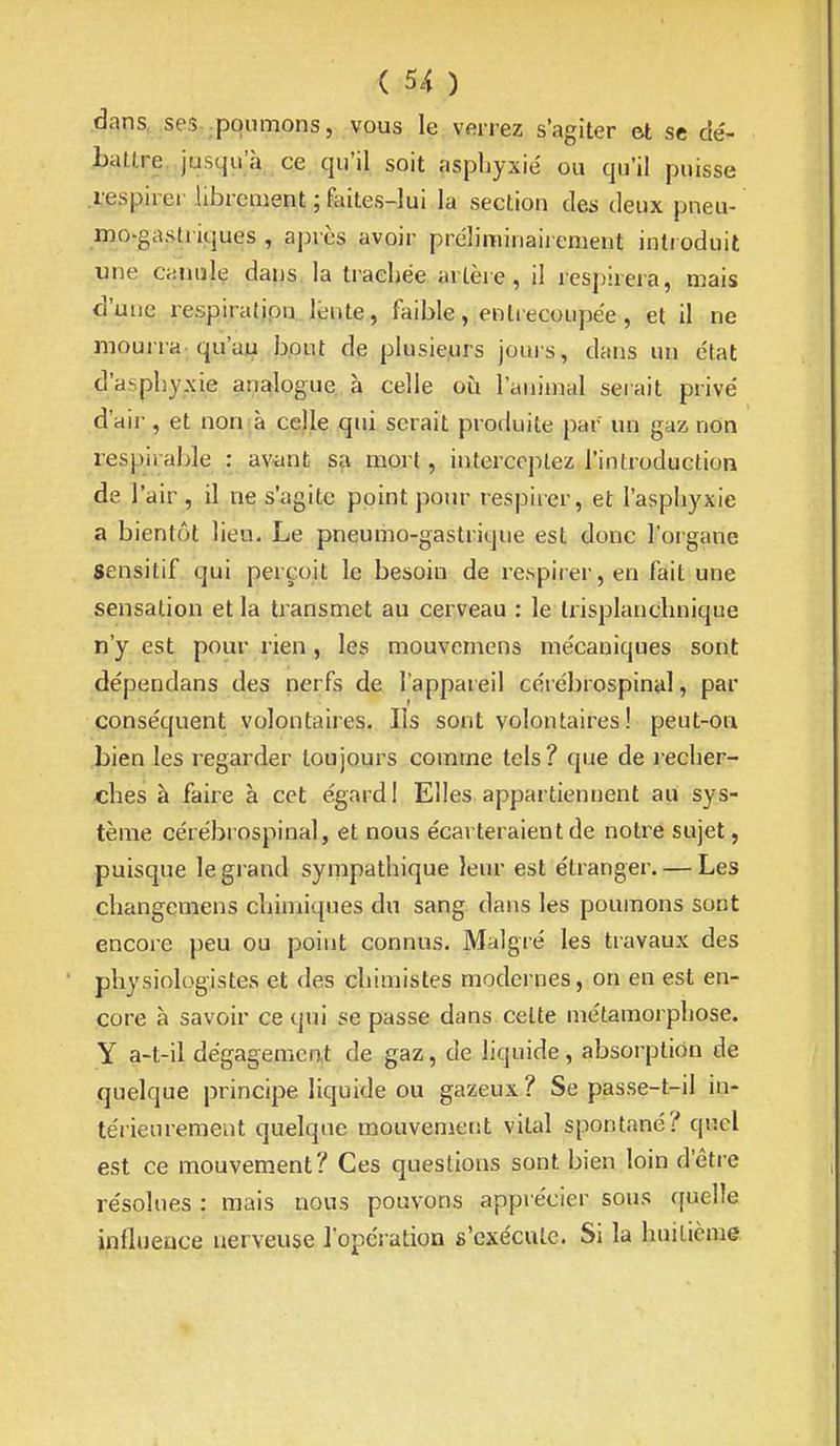 dans, se.?..poumons, vous le verrez s'agiter et se dé- battre, jusqu'à ce qu'il soit asphyxié ou qu'il puisse .respirer .librement ; faites-lui la section des deux pneu- mo-gastriques , après avoir préliminaiienieiit inti oduit une canulç dans, la trachée artère, il respirera, mais d'une respiratipn. lente, faible , entrecoupée , et il ne mourra-qu'au bput de plusie.urs jouis, dans un état d'asphyxie analogue à celle où l'animal serait privé d'air, et non à celle qui serait produite par un gaz non respirahle : aviint sa mort, interceptez l'introduction de l'air, il ne s'agite point pour respirer, et l'asphyxie a bientôt lieu. Le pneumo-gastrique est donc l'oigane Sensitif qui perçoit le besoin de respirer, en fait une sensation et la transmet au cerveau : le trisplanchnique n'y est pour rien , les mouvemens mécaniques sont dépendans des nerfs de l'appareil cérébrospinal, par conséquent volontaires. Ils sont volontaires ! peut-oa bien les regarder toujours comme tels? que de recher- .ches à faire à cet égard 1 Elles appartiennent au sys- tème cérébrospinal, et nous écarteraient de notre sujet, puisque le grand sympathique leur est étranger. — Les changemens chimiques du sang dans les poumons sont encore peu ou point connus. Malgré les travaux des physiologistes et des chimistes modernes, on en est en- core à savoir ce qui se passe dans celte métamorphose, y a-t-il dégagement de gaz, de liquide, absorption de quelque principe liquide ou gazeux ? Se passe-t-il iu- térieureraeat quelque mouvement vital spontané? quel est ce mouvement? Ces questions sont bien loin d'être résolues : mais nous pouvons apprécier sous quelle influeuce nerveuse l'opération s'exécute. Si la huilicme