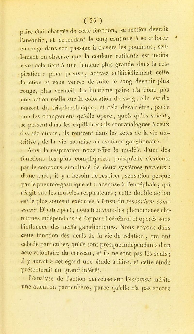 pan-e était chargée de cette fonction , sa section devrait l'anéantir, et cependant le sang continue à se colorer ' en rouge dans son passage à travers les poumons, seu- lement on observe que la couleur rutilante est moins vive; cela tient à une lenteur plus grande dans la res- piration : pour preuve, activez artificiellement cette •fonction et vous verrez de suite le sang devenir plus rouge, plus vermeil. La huitième paire n'a donc pas une action réelle sur la coloration du sang, elle est du .ressort du trisplanchnique, et cela devait être, parce que les changemens qu'elle opère , quels qu'ils soient, se passent dans les capillaires; ils sont analogues à ceux des sécrétions, ils rentrent dans les actes de la vie nu-* trilive, de la vie soumise au systèn)e ganglionaire. Ainsi la respiration nous ofTre le modèle d'une des fonctions les plus compliquées, puisqu'elle s'exécute par le concours simultané de deux systèmes nerveux t d'une part, il y a besoin de respirer, sensation perçue par le pneumo-gastrique et transmise à l'encéphale, qui réagit sur les muscles respirateurs ; cette double action est le plus souvent exécutée à l'insu du sensorium com- mune. D'antre pai t, nous Irouvonsdes phénomènes chi- miques indépendansde l'appareil cérébral et opérés sous l'influence des nerfs ganglioniques. Nous voyons dans cette fonction des nerfs de la vie de relation , qui ont cela de particulier, qu'ils sont presque indépendants d'un acte volontaire du cerveau, et ils ne sont pas léS seuls ; il y aurait à cet égard une étude à faire, et cette étude présenterait un grand intéi'êt. L'analyse de l'action nerveuse sur Ves/omac mérite une attention particulière, parce qu'elle n'a pas encore