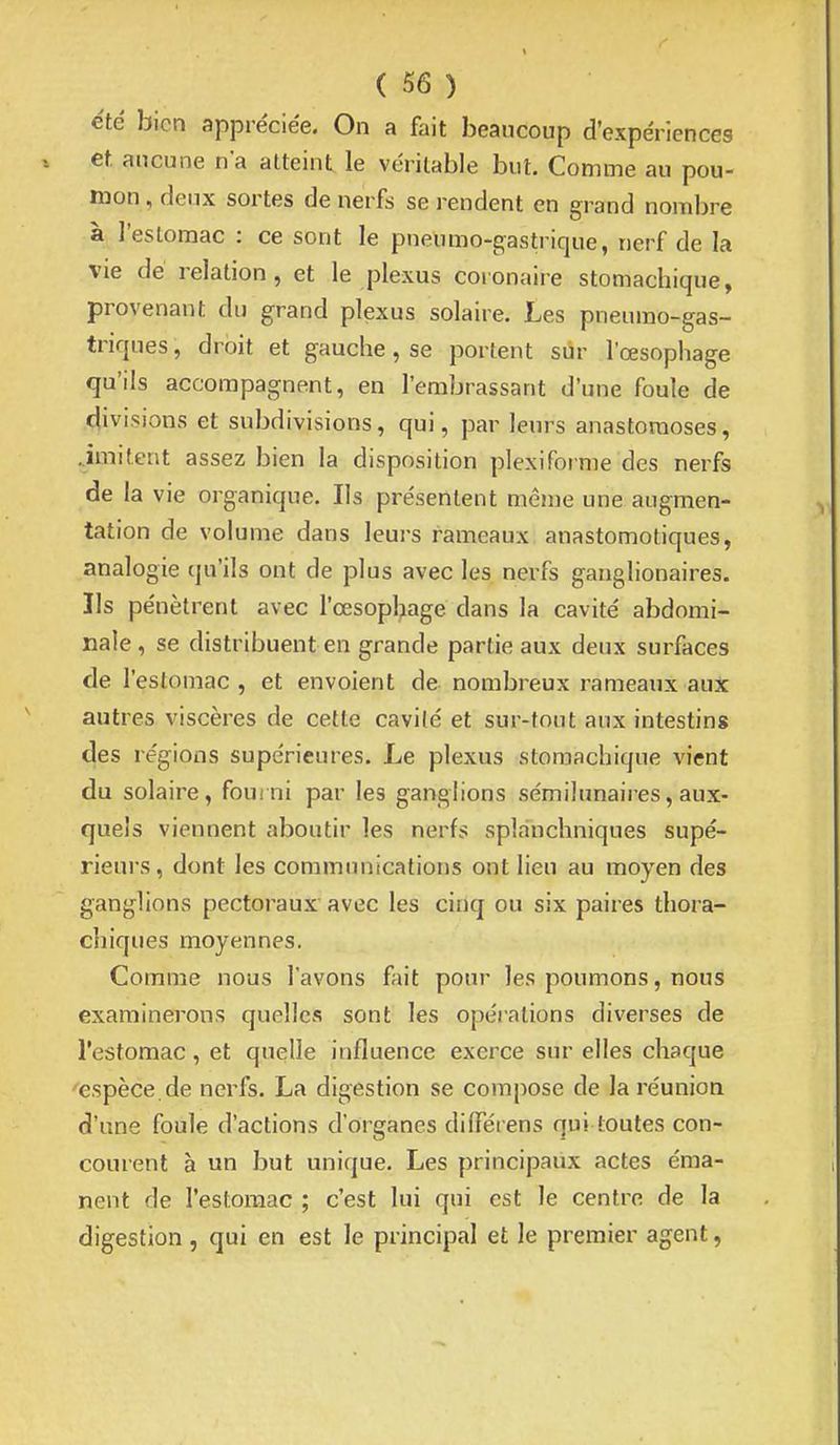 été bien appréciée. On a fait beancoup d'expériences et aucune n'a atteint le véritable but. Comme au pou- mon , deux sortes de nerfs se i-endent en grand nombre à l'estomac : ce sont le pneumo-gastrique, nerf de la vie dé relation, et le plexus coronaire stomachique, provenant du grand plexus solaire. Les pneumo-gas- triques, droit et gauche, se portent sur l'œsophage qu'ils accompagnent, en l'embrassant d'une foule de divisions et subdivisions, qui, par leurs anastomoses, .imitent assez bien la disposition plexiforme des nerfs de la vie organique. Ils présentent même une augmen- tation de volume dans leurs rameaux anastomotiques, analogie qu'ils ont de plus avec les nerfs ganglionaires. Ils pénètrent avec l'œsophage dans la cavité abdomi- nale , se distribuent en grande partie aux deux surfaces de l'estomac , et envoient de nombreux rameaux aux autres viscères de cette cavité et sur-tout aux intestins des régions supérieures. Le plexus stomachique vient du solaire, fourni par les ganglions sémilunaires, aux- quels viennent aboutir les nerfs splanchniques supé- rieurs, dont les communications ont lieu au moyen des ganglions pectoraux avec les cinq ou six paires thora- chiques moyennes. Comme nous l'avons fait pour les poumons, nous examinerons quelles sont les opérations diverses de l'estomac, et quelle influence exerce sur elles chaque espèce, de nerfs. La digestion se compose de la réunion d'une foule d'actions d'organes dilTérens qui toutes con- courent à un but unique. Les principaux actes éma- nent de l'estomac ; c'est lui qui est le centre de la digestion, qui en est le principal et le premier agent,