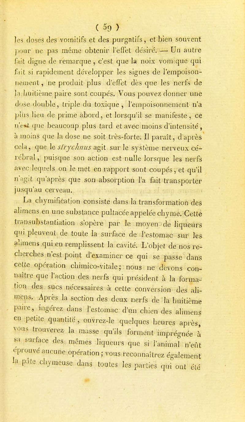 les doses des vomitifs et des purgatifs, et bien souvent jîour ne pas même obtenir l'effet de'siré. — Un autre fait digne de remarque, c'est que la noix vomique qui ffiit si rapidement développer les signes de l'empoison- neinent, ne produit plus d'effet dès que les nerfs de la huitième paire sont coupés. Vous pouvez donner une dose double, triple du toxique , l'empoisonnement n'a plus lieu de prime abord, et lorsqu'il se manifeste, ce n'e*t que beaucoup plus tard et avec moins d'intensité, à moins que la dose ne soit très-forte. Il paraît, d'après' cela, que le stryclinus agit sur le système nerveux cé- rébral, puisque son action est nulle lorsque les nerfs avec leqiiels on le met en rapport sont coupés, et qu'il n'agit qu'après que son absorption l'a fait transporter jusqu'au cerveau. La cliymification consiste dans la transformation des alimens en une substance pultacée appelée chyme. Cette tr;)nsubstantialion slopère par le moyen de liqueurs qui pleuveat de toute la surface de l'estomac sur les alimens qui en remplissent la cavité. L'objet de nos re- cherches n'est point d'examiner ce qui se passe dans celte opération chimico-vitale ; nous ne devons con- naître que l'action des nerfs qui président à la forma- tion des sucs nécessaires à cette conversion des ali- mi?ns. Après la section des deux nerfs de la huitième paiie, ingérez dans l'estomac d'un chien des alimens en petite quantité, ouvrez-le quelques heures après, vous trouverez la masse qu'ils forment imprégnée à sa surface des mêmes liqueurs que si l'animal n'eût éprouvé aucune opération ; vous reconnaîtrez également la pate chymeuse dans toutes les parties qui ont été