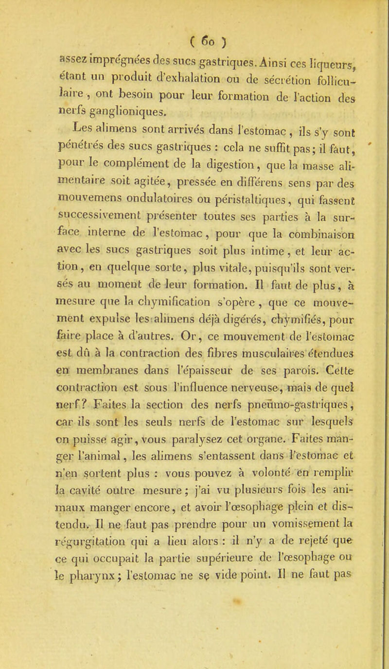 ( <5o ) assez imprégnées des sucs gastriques. Ainsi ces liqueurs, étant un produit d'exhalation ou de sécrétion follicu- laire , ont besoin pour leur formation de l'action des nerfs ganglioniques. Les alimens sont arrivés dans l'estomac , ils s'y sont pénétrés des sucs gastriques : cela ne suffit pas; il fâut, pour le complément de la digestion, que la masse ali- mentaire soit agitée, pressée en differens sens par des mouvemens ondulatoires ou péristaltiques, qui fassent successivement présenter toutes ses parties à la sur- face interne de l'estomac, pour que la combinaison avec les sucs gastriques soit plus intime, et leur ac- tion, en quelque sorte, plus vitale, puisqu'ils sont ver- sés au moment de leur formation. Il faut de plus, à mesure que la chymification s'opère , que ce mouve- ment expulse les:alimens déjà digérés, chymifiés, pour faire place à d'autres. Or, ce mouvement de l'estomac est dû à la contraction des fibres musculaires étendues ea membranes dans l'épaisseur de ses parois. Cette contraction est sous l'influence nerveuse, mais de quel nerf? Faites la section des nerfs pneumo-gastriques, car ils sont les seuls nerfs de l'estomac sur lesquels on puisse agir, vous paralysez cet organe. Faites man- ger l'animai, les alimens s'entassent dans l'estomac et n'en sortent plus : vous pouvez à volonté en remplir la cavité outre mesure ; j'ai vu plusieurs fois les ani- maux manger encore, et avoir l'œsophage plein et dis- tendu. Il ne faut pas prendre pour un vomissement la régurgitation qui a lieu alors : il n'y a de rejeté que ce qui occupait la partie supérieure de l'œsophage ou le pharynx ; l'eslomac ne sç vide point. Il ne faut pas