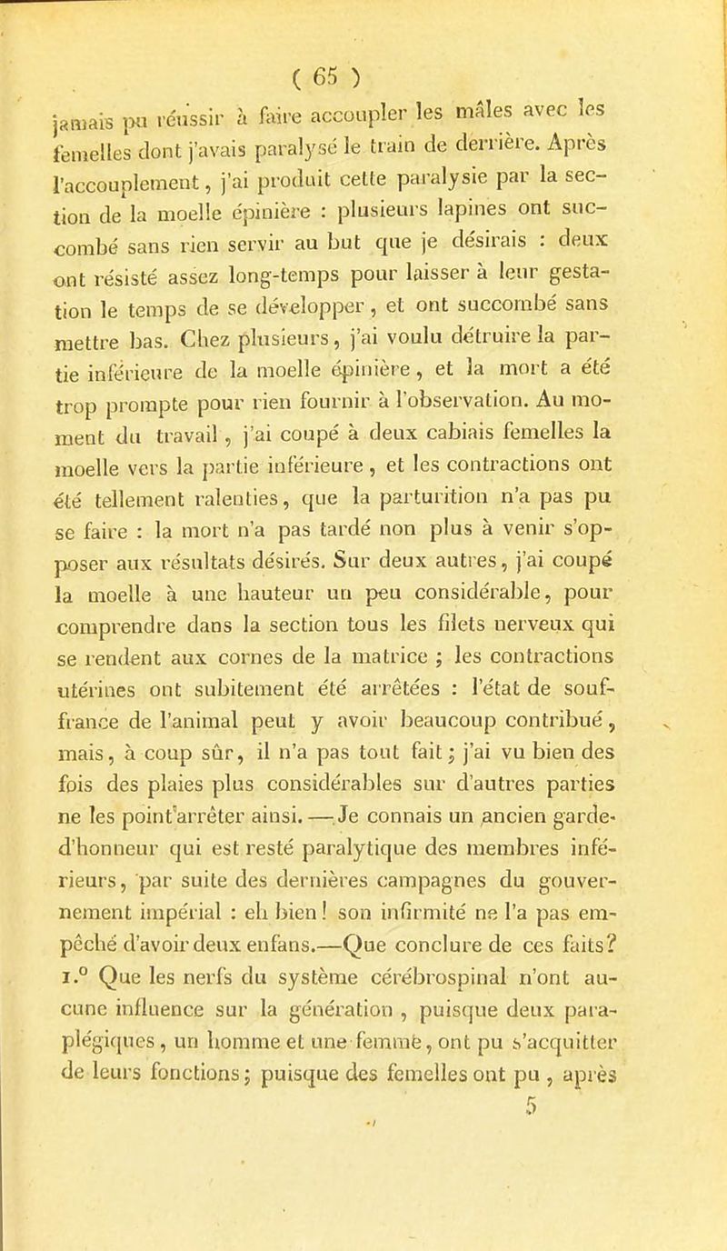 jamais ixi réussir à foire accoupler les mâles avec les femelles dont j'avais paral3'sc le train de derrière. Après l'accouplement, j'ai produit cette paralysie par la sec- tion de la moelle e'pinière : plusieurs lapines ont suc- combé sans rien servir au but que je désirais : deux ont résisté assez long-temps pour laisser à leur gesta- tion le temps de se développer, et ont succombé sans mettre bas. Chez plusieurs, j'ai voulu détruire la par- tie inférieure de la moelle épinière, et la mort a été trop prompte pour rien fournir à l'observation. Au mo- ment du travail, j'ai coupé à deux cabiais femelles la moelle vers la [)artie inférieure, et les contractions ont été tellement ralenties, que la parturition n'a pas pu se faire : la mort n'a pas tardé non plus à venir s'op- poser aux l'ésultats désirés. Sur deux autres, j'ai coupé la moelle à une hauteur un peu considérable, pour comprendre dans la section tous les filets nerveux qui se rendent aux cornes de la matrice ; les contractions utérines ont subitement été arrêtées : l'état de souf- france de l'animal peut y avoir beaucoup contribué, mais, à coup sûr, il n'a pas tout fait ; j'ai vu bien des fois des plaies plus considérables sur d'autres parties ne les point'arrêter ainsi.—^^Je connais un ancien garde- d'honneur qui est resté paralytique des membres infé- rieurs, par suite des dernières campagnes du gouver- nement impérial : eh bien! son infirmité ne l'a pas em- pêché d'avoir deux enfans.—Que conclure de ces faits? i.° Que les nerfs du système cérébrospinal n'ont au- cune influence sur la génération , puisque deux para- plégiques , un homme et une femraë, ont pu s'acquitter de leurs fonctions ; puisque des femelles ont pu , après 5