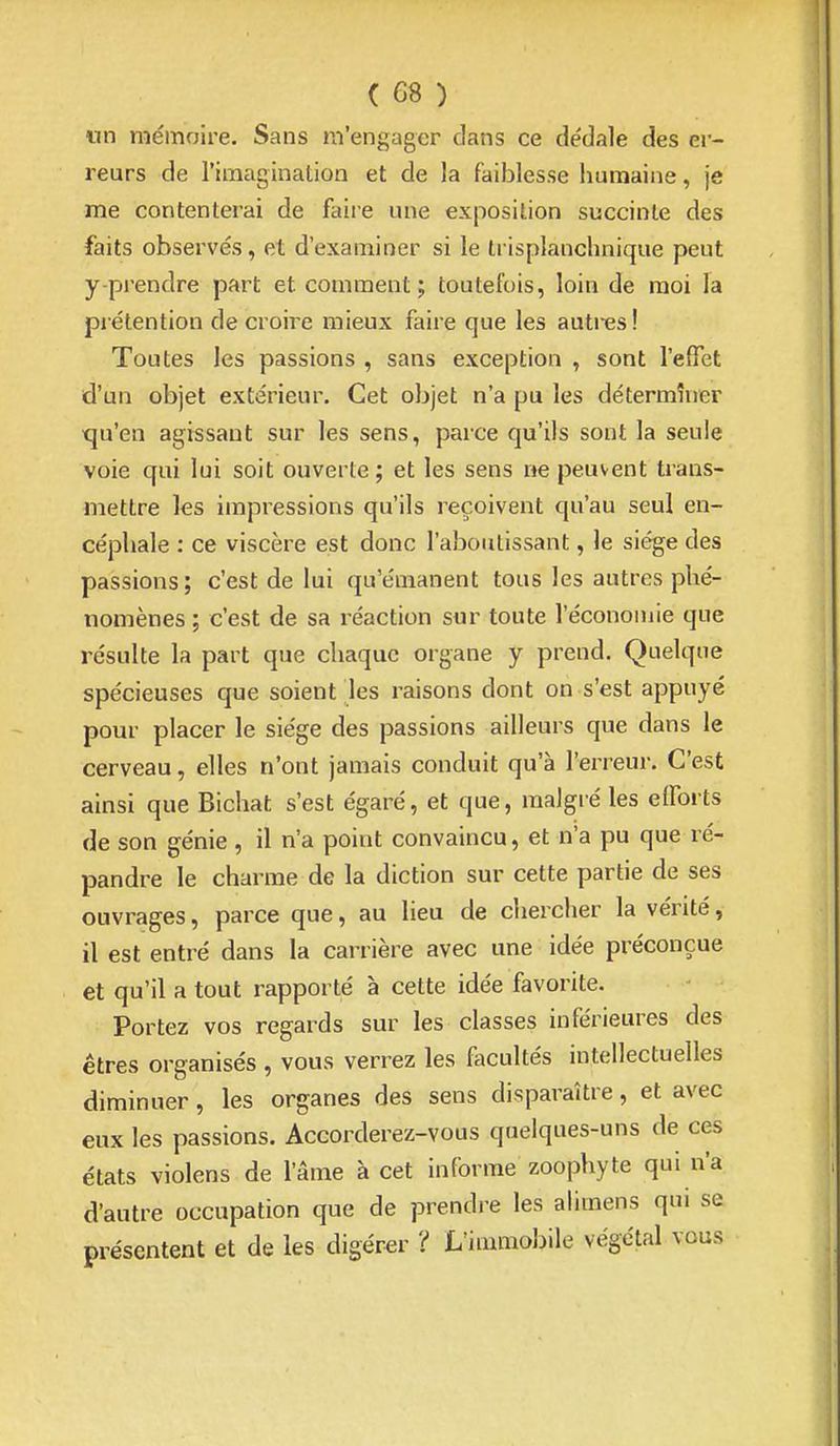 un mémoire. Sans m'engager dans ce dédale des er- reurs de l'imagination et de la faiblesse humaine, je me contenterai de faire une exposition succinte des faits observés, et d'examiner si le tiisplanchnique peut y-prendre part et comment; toutefois, loin de moi la prétention de croire mieux faire que les auti-es! Toutes les passions , sans exception , sont l'effet d'un objet extérieur. Cet objet n'a pu les déterminer •qu'en agissant sur les sens, parce qu'ils sont la seule voie qui lui soit ouverte ; et les sens ne peuvent trans- mettre les impressions qu'ils reçoivent qu'au seul en- céphale : ce viscère est donc l'aboutissant, le siège des passions; c'est de lui qu'émanent tous les autres phé- nomènes ; c'est de sa réaction sur toute l'économie que résulte la part que chaque organe y prend. Quelque spécieuses que soient les raisons dont on s'est appuyé pour placer le siège des passions ailleurs que dans le cerveau, elles n'ont jamais conduit qu'à l'erreur. C'est ainsi que Bichat s'est égaré, et que, malgré les efforts de son génie, il n'a point convaincu, et n'a pu que ré- pandre le charme de la diction sur cette partie de ses ouvrages, parce que, au lieu de chercher la vérité, il est entré dans la carrière avec une idée préconçue et qu'il a tout rapporté à cette idée favorite. Portez vos regards sur les classes inférieures des êtres organisés , vous verrez les facultés intellectuelles diminuer, les organes des sens disparaître, et avec eux les passions. Accorderez-vous quelques-uns de ces états violens de l'âme à cet informe zoophyte qui n'a d'autre occupation que de prendre les ahmens qui se présentent et de les digérer ? L'immobile végétal vous