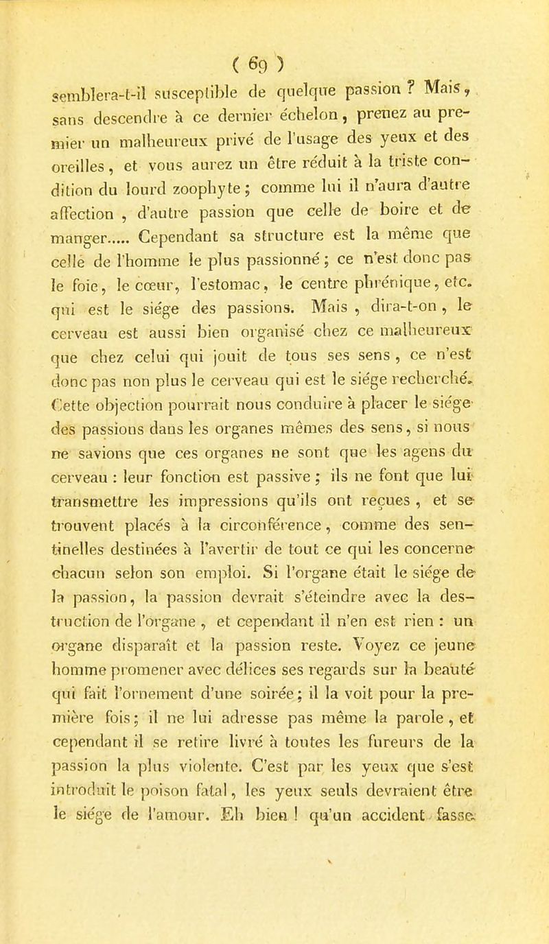 semblera-t-il susceptible de quelque passion? Mais, sans descendre à ce dernier échelon, prenez au pre- mier un malheureux privé de l'usage des yeux et des oreilles, et vous aurez un être réduit à la triste con- dition du lourd zoophyte; comme lui il n'aura d'autre affection , d'autre passion que celk de boire et de manger Cependant sa structure est la même que celle de l'homme le plus passionné ; ce n'est donc pas le foie, le cœur, l'estomac, le centre phrénique, etc. qui est le siège des passions. Mais , dira-t-on , le cerveau est aussi bien organisé chez ce malheureux que chez celui qui jouit de tous ses sens , ce n'est donc pas non plus le cerveau qui est le siège recherché. Cette objection pourrait nous conduire à placer le siège des passions dans les organes mêmes des sens, si nous ne savions que ces organes ne sont que les agens du cerveau : leur fonction est passive ; ils ne font que lut transmettre les impressions qu'ils ont reçues , et se trouvent placés à la circonférence, comme des sen- tinelles destinées à l'avertir de tout ce qui les concerne chacun selon son emploi. Si l'organe était le siège de la passion, la passion devrait s'éteindre avec la des- truction de l'organe , et cependant il n'en est rien : un oi'gane disparaît et la passion reste. Voyez ce jeune homme promener avec délices ses regards sur la beauté qui fait l'ornement d'une soirée; il la voit pour la pre- mière fois; il ne lui adresse pas même la parole, et cependant il se retire livré à toutes les fureurs de la passion la plus violente. C'est par les yeux que s'est introduit le poison fatal, les yeux seuls devraient être le siège de l'amour. Eh bien ! qu'un accident fasse. V