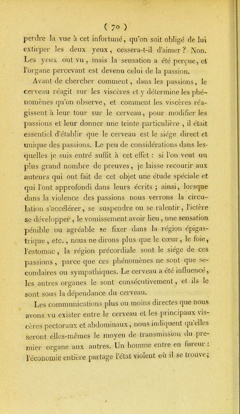 perdre la vue à cet infortuné, qu'on soit obligé de lui extirper les deux yeux, cessera-t-il d'aimer ? Non. Les yeux ont vu , mais la sensation a été perçue, et l'oi gane percevant est devenu celui de la passion. Avant de chercher comment, dans les passions, le cei veau i éagit sur les viscères et y détermine les phé- nomènes qu'on observe, et comment les viscères réa- gissent à leur tour sur le cerveau, pour modifier les passions et leur donner une teinte particulière , il était essentiel d'établir que le cerveau est le siège direct et unique des passions. Le peu de considérations dans les- quelles je suis entré suffit h cet effet : si l'on veut un plus grand nombre de preuves, je laisse recourir aux auteurs qui ont fait de cet objet une étude spéciale et qui l'ont approfondi dans leurs écrits ; ainsi, lorsque dans la violence des passions nous verrons la circu- lation s'accélérer, se suspendre ou se ralentir, l'ictère se développer , le vomissement avoir lieu, une sensation pénible ou agréable se fixer dans la région épigas- trique , etc., nous ne dirons plus que le cœur, le foie, l'estomac, la région précordiale sont le siège de ces passions, parce que ces phénomènes ne sont que se- condaires ou sympathiques. Le cerveau a été influencé, les autres organes le sont consécutivement, et ils le sont sous la dépendance du cerveau. Les communications plus ou moins directes que nous avons vu exister entre le cerveau et les principaux vis- cères pectoraux et abdominaux, nous indiquent qu'elles seront elles-mêmes le moyen de transmission du pre- mier organe aux autres. Un homme entre en fureur : l'économie entière partage l'état violent où il se trouve;