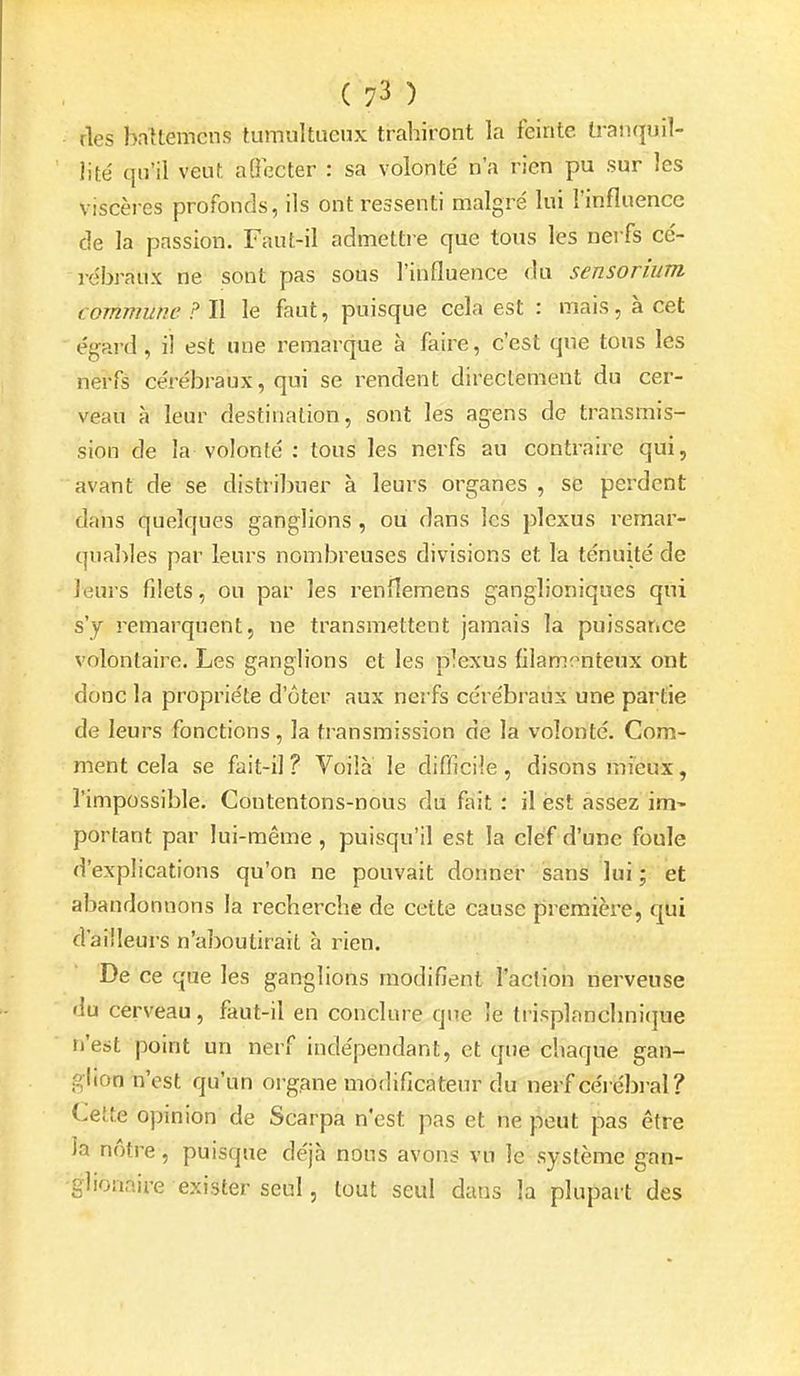 ries bnllemcns tumultueux trahiront la feinte tranquil- lité qu'il veut aOccter : sa volonté n'a rien pu sur les viscères profonds, ils ont ressenti malgré lui l'influence de la passion. Faut-il admettie que tous les nerfs cé- rébraux ne sont pas sous l'influence du sensorium commune ? Il le faut, puisque cela est : mais, à cet égard, il est une remarque à faire, c'est que tous les nerfs cérébraux, qui se rendent directement du cer- veau à leur destination, sont les agens de transmis- sion de la volonté : tous les nerfs au contraire qui, avant de se distribuer à leurs organes, se perdent dans quelques ganglions , ou dans les plexus remar- quables par leurs nombreuses divisions et la ténuité de leurs filets, ou par les renfîemens ganglioniques qui s'y remarquent, ne transmettent jamais la puissance volontaire. Les ganglions et les plexus fllam^^nteux ont donc la propriété d'ôter aux nerfs cérébraux une partie de leurs fonctions, la transmission de la volonté. Com- ment cela se fait-il ? Voilà le difficile, disons mieux, l'impossible. Contentons-nous du fait : il est assez im^ portant par lui-même , puisqu'il est la clef d'une foule d'explications qu'on ne pouvait donner sans lui j et abandonnons la recherche de cette cause première, qui d'ailleurs n'aboutirait à rien. De ce que les ganglions modifient l'action nerveuse du cerveau, faut-il en conclure que le trisplanchni<]ue n'est point un nerf indépendant, et que chaque gan- glion n'est qu'un org.ane modificateur du nerf cérébi-al ? Cette opinion de Scarpa n'est pas et ne peut pas être la nôtre , puisque déjà nous avons vu le système gan- glionaire exister seul, tout seul dans la plupart des