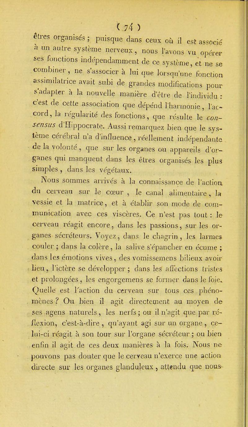 êtres organisés ; puisque dans ceux où il est associé a un autre système nerveux, nous l'avons vu opérer ses fonctions indépendamment de ce système, et ne se combiner, ne s'associer à lui que lorsqu'une fonction assimilatrice avait subi de grandes modifications pour s'adapter à la nouvelle manière d'être de l'individu : c'est de cette association que dépend l'harmonie, l'ac- cord, la régularité des fonctions, que résulte le con- sensus d'IIIppocrate. Aussi remarquez bien que le sys- tème cérébral n'a d'influence, réellement indépendante àe la volonté, que sur les organes ou appareils d'or- ganes qui manquent dans les êtres organisés les plus simples , dans les végétaux. Nous sommes arrivés à la connaissance de l'actioa du cerveau sur le cœur , le canal alimentaire, la vessie et la matrice, et à établir son mode de com- munication avec ces viscères. Ce n'est pas tout : le cerveau réagit encore, dans les passions, sur les or- ganes sécréteurs. Voyez, dans le chagrin, les larmes couler ; dans la colère, la salive s'épancher en écume ; dans les émotions vives, des vomissemens bilieux avoir lieu, l'ictère se développer; dans les alFections tristes et prolongées, les engorgemens se fonncr dans le foie Quelle est l'action du cerveau sur tous ces phéno- mènes ? Ou bien il agit directement au moyen de ses agens naturels , les nerfs ; ou il n'agit que par ré- flexion, c'est-à-dire , qu'ayant agi sur un organe , ce- lui-ci réagit à son tour sur l'organe sécréteur ; ou bien enfin il agit de ces deux manières à la fois. Nous ne pouvons pas douter que le cerveau n'exerce une action dij'ecte sur les organes glanduleux, attendu que nous-