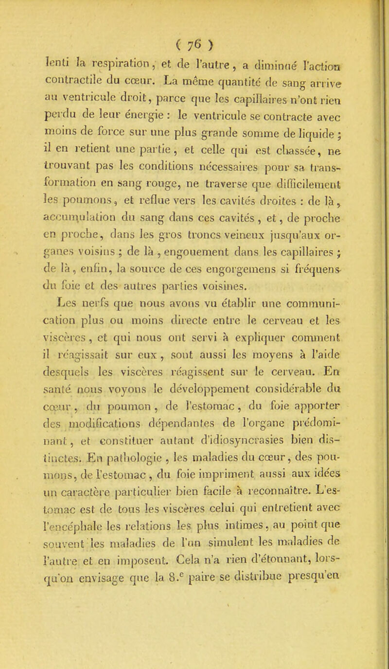 lenti la respiration, et de l'autre, a dimimié l'action contractile du cœur. La même quantité de sang arrive au ventricule droit, parce que les capillaires n'ont rien perdu de leur e'nergie : le ventricule se contracte avec moins de force sur une plus grande somme de liquide ; il en retient une partie, et celle qui est classée, ne trouvant pas les conditions ne'cessaires pour sa trans- formation en sang rouge, ne traverse que difiicilement les poumons, et reflue vers les cavités droites : de là, accum.ulation du sang dans ces cavités, et, de proche en proche, dans les gros troncs veineux jusqu'aux or- ganes voisins ; de là , engouement dans les capillaires } de là, enfin, la source de ces engorgemens si fréquens- du foie et des autres parties voisines. Les nerfs que nous avons vu établir une communi- cation plus ou moins directe entre le cerveau et les viscères, et qui nous ont servi à expliquer comment il réagissait sur eux, sont aussi les moyens à l'aide desquels les viscères réagissent sur le cerveau. En sanlé nous voyons le développement considérable du cœur, du poumon , de l'estomac, du foie apporter des modifications dépendantes de l'organe prédomi- nant , et constituer autant d'idiosyncrasies bien dis- tinctes. En pathologie , les maladies du cœur, des pou- mons, de l'estomac , du foie impriment aussi aux idées un caractère j^articulier bien facile à reconnaître. L'es- tomac est de tous les viscères celui qui entretient avec l'encéphale les relations les. plus intimes, au point que souvent les maladies de l'un simulent les maladies de l'autre et en imposent. Cela n'a rien d'étonnant, lors- qu'on envisage que la 8.*^ paire se distribue presqu'ea